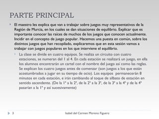PARTE PRINCIPAL El maestro les explica que van a trabajar sobre juegos muy representativos de la Región de Murcia, en los cuales se dan situaciones de equilibrio. Explicar que es importante conocer las raíces de muchos de los juegos que conocen actualmente. Incidir en el concepto de juego popular. Hacemos una puesta en común, sobre los distintos juegos que han recopilado, explicaremos que en esta sesión vamos a trabajar con juegos populares en los que interviene el equilibrio. La clase se divide en cuatro equipos. Se realiza un circuito con cuatro estaciones, se numeran del 1 al 4. En cada estación se realizará un juego, en ella los alumnos encontrarán un cartel con el nombre del juego así como las reglas. Se explican los cuatro juegos antes de comenzar (son juegos a los que están acostumbrados a jugar en su tiempo de ocio). Los equipos  permanecerán 8 minutos en cada estación, e irán cambiando al toque de silbato de estación en sentido ascendente. (De la 1ª a la 2ª, de la 2ª a la 3ª, de la 3ª a la 4ª y de la 4ª pasarían a la 1ª y así sucesivamente) Isabel del Carmen Moreno Figuero 