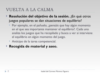 VUELTA A LA CALMA Resolución del objetivo de la sesión.  ¿En qué otros juegos populares se dan situaciones de equilibrio? Por ejemplo, en el pañuelo, ¿pensáis que hay algún momento en el que sea importante mantener el equilibrio?. Cada uno analiza los juegos que ha recopilado y busca a ver si interviene el equilibrio en algún momento del juego. Anticipo de la tarea competencial. Recogida de material y aseo. Isabel del Carmen Moreno Figuero 