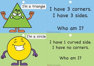 I have 3 corners.
I have 3 sides.
Who am I?
I have 1 curved side.
I have no corners.
Who am I?
©Teacher’s Pet 2013 www.tpet.co.uk
©Teacher’s Pet 2013 www.tpet.co.uk
I’m a triangle
I’m a circle
 
