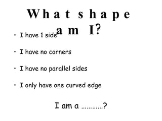 What shape am I? I have 1 side I have no corners I have no parallel sides I only have one curved edge  I am a …………? 