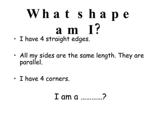 What shape am I? I have 4 straight edges.  All my sides are the same length. They are parallel.  I have 4 corners.  I am a …………? 