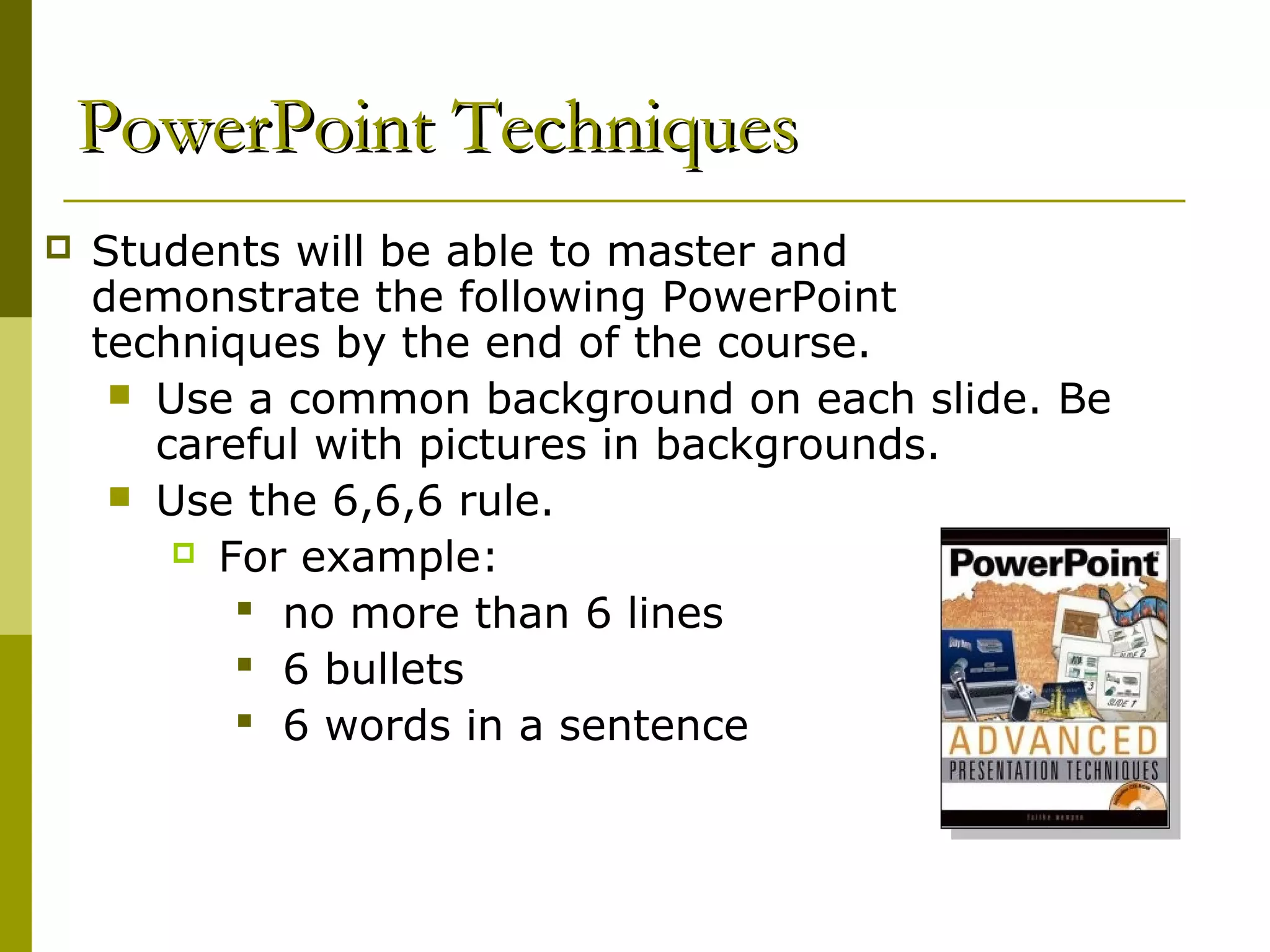 PowerPoint Techniques
   Students will be able to master and
    demonstrate the following PowerPoint
    techniques by the end of the course.
      Use a common background on each slide. Be
       careful with pictures in backgrounds.
      Use the 6,6,6 rule.
         For example:

            no more than 6 lines
            6 bullets
            6 words in a sentence
 