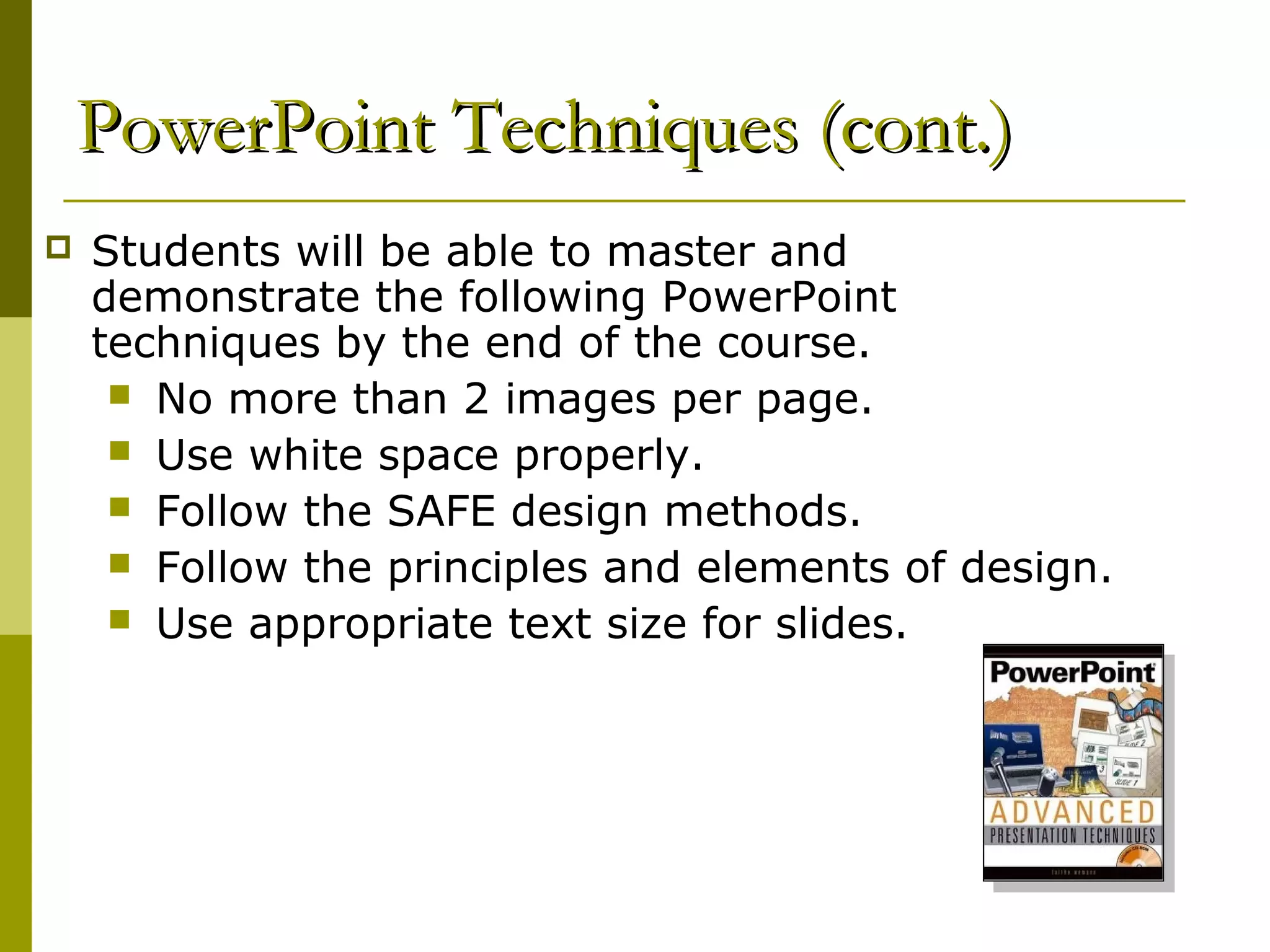 PowerPoint Techniques (cont.)
   Students will be able to master and
    demonstrate the following PowerPoint
    techniques by the end of the course.
      No more than 2 images per page.
      Use white space properly.
      Follow the SAFE design methods.
      Follow the principles and elements of design.
      Use appropriate text size for slides.
 