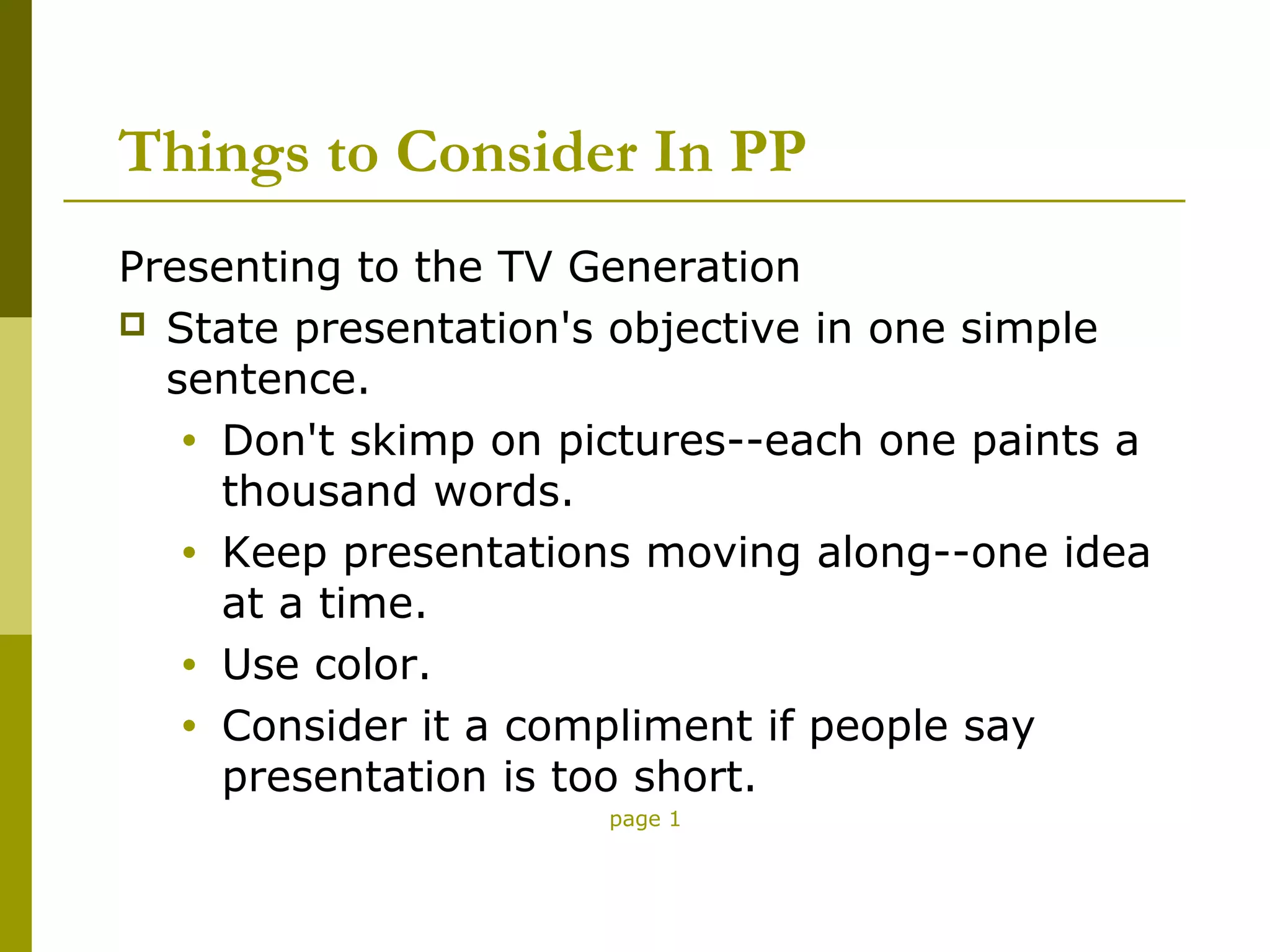 Things to Consider In PP
Presenting to the TV Generation
 State presentation's objective in one simple
  sentence.
   • Don't skimp on pictures--each one paints a
     thousand words.
   • Keep presentations moving along--one idea
     at a time.
   • Use color.
   • Consider it a compliment if people say
     presentation is too short.
                      page 1
 