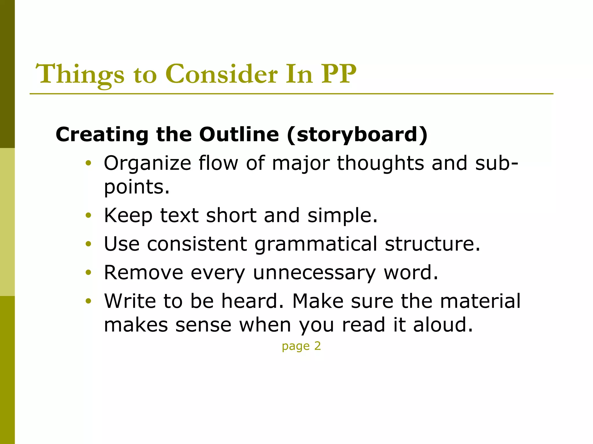 Things to Consider In PP
 Creating the Outline (storyboard)
   • Organize flow of major thoughts and sub-
     points.
   • Keep text short and simple.
   • Use consistent grammatical structure.
   • Remove every unnecessary word.
   • Write to be heard. Make sure the material
     makes sense when you read it aloud.
                      page 2
 