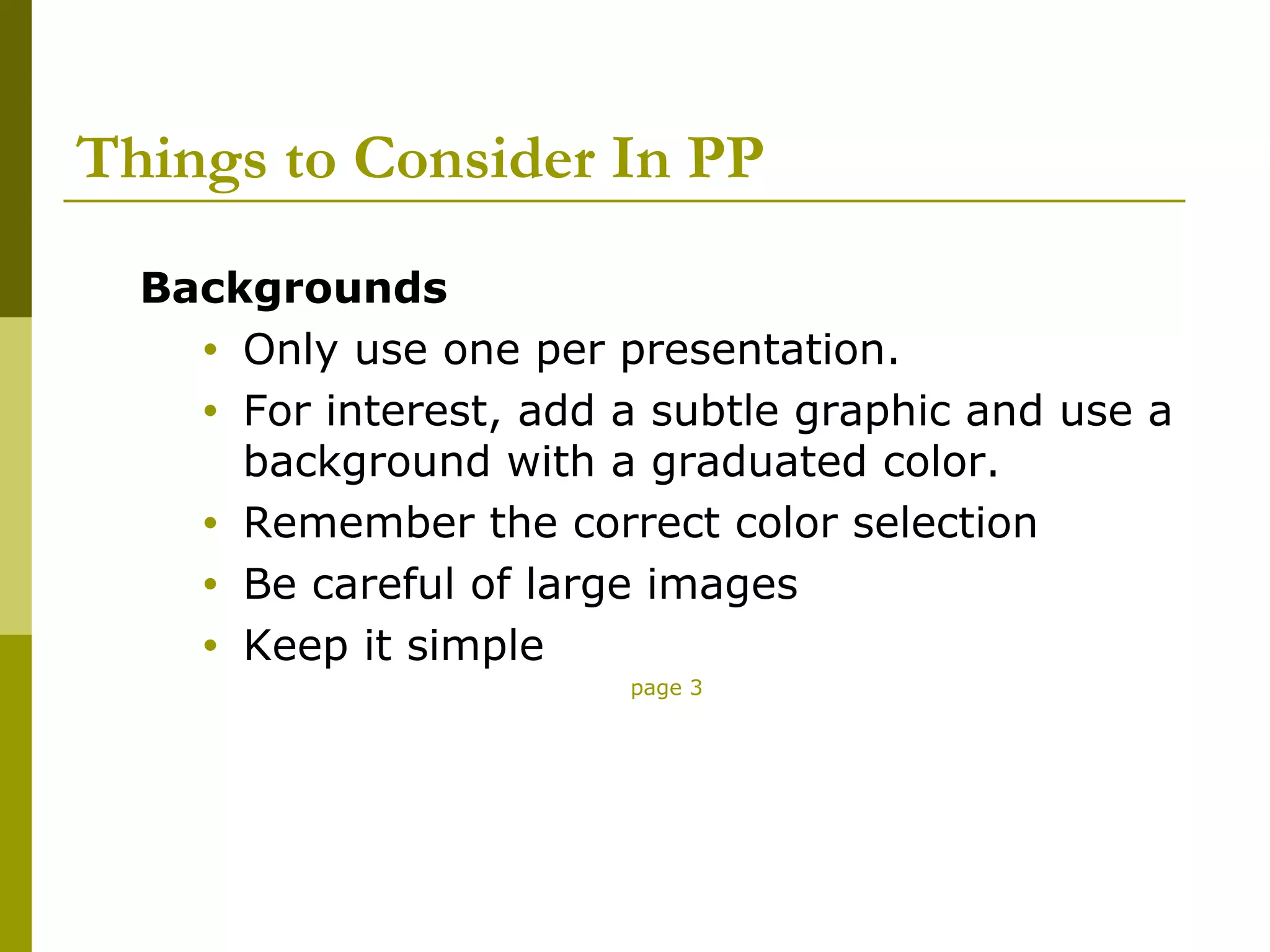 Things to Consider In PP
  Backgrounds
    • Only use one per presentation.
    • For interest, add a subtle graphic and use a
      background with a graduated color.
    • Remember the correct color selection
    • Be careful of large images
    • Keep it simple
                        page 3
 