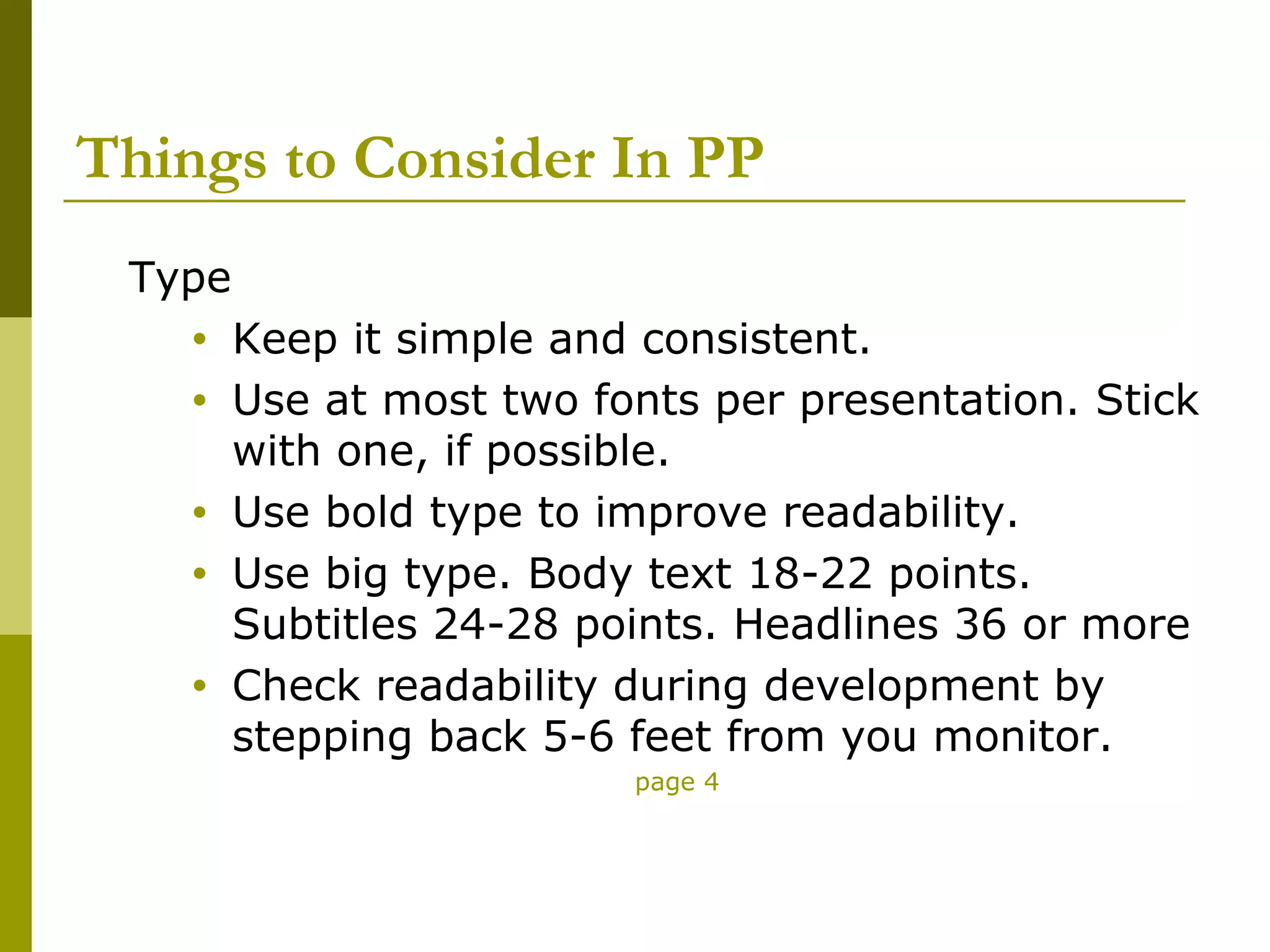 Things to Consider In PP
 Type
    •   Keep it simple and consistent.
    •   Use at most two fonts per presentation. Stick
        with one, if possible.
    •   Use bold type to improve readability.
    •   Use big type. Body text 18-22 points.
        Subtitles 24-28 points. Headlines 36 or more
    •   Check readability during development by
        stepping back 5-6 feet from you monitor.
                          page 4
 
