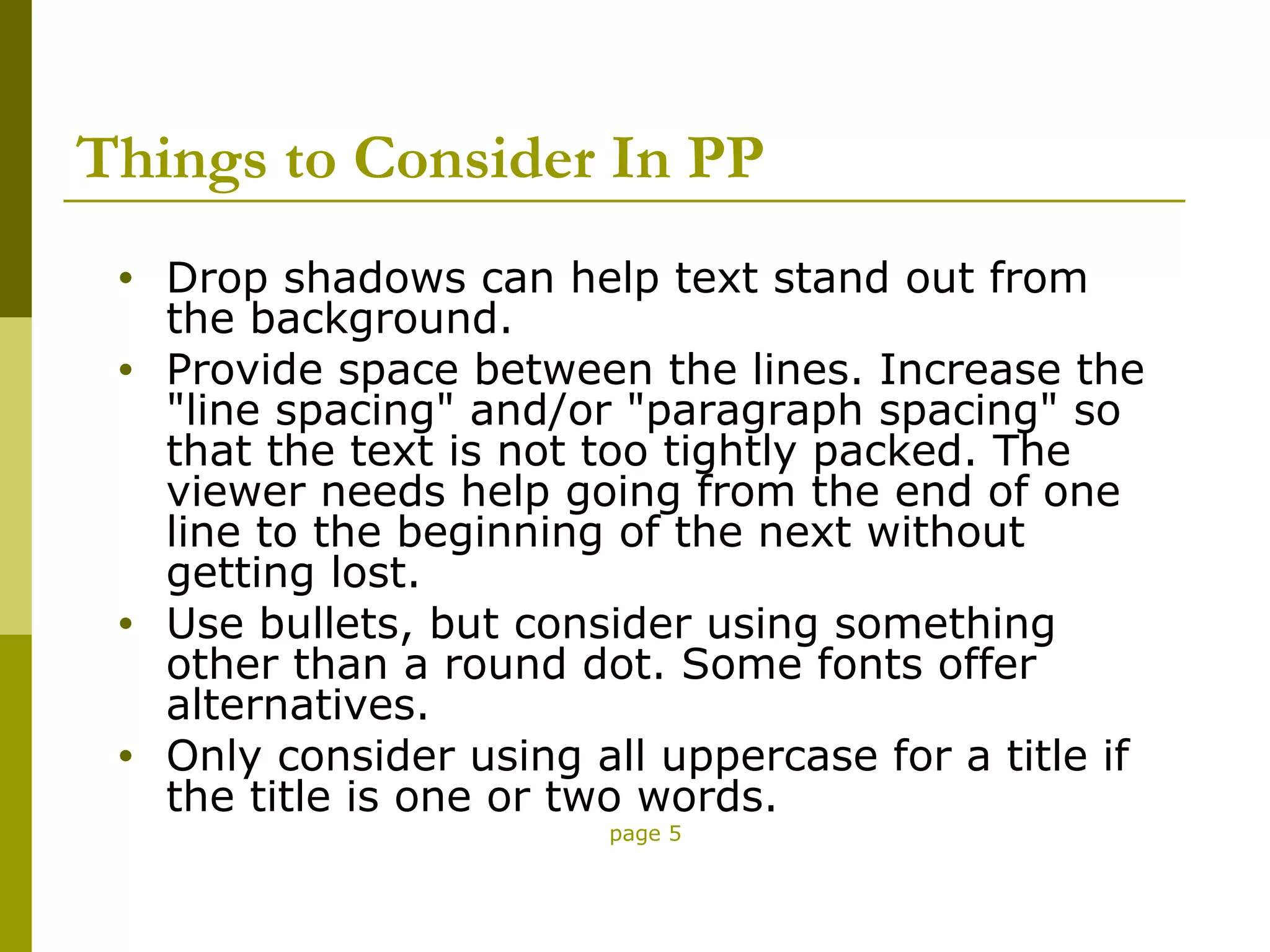 Things to Consider In PP
 •   Drop shadows can help text stand out from
     the background.
 •   Provide space between the lines. Increase the
     "line spacing" and/or "paragraph spacing" so
     that the text is not too tightly packed. The
     viewer needs help going from the end of one
     line to the beginning of the next without
     getting lost.
 •   Use bullets, but consider using something
     other than a round dot. Some fonts offer
     alternatives.
 •   Only consider using all uppercase for a title if
     the title is one or two words.
                          page 5
 