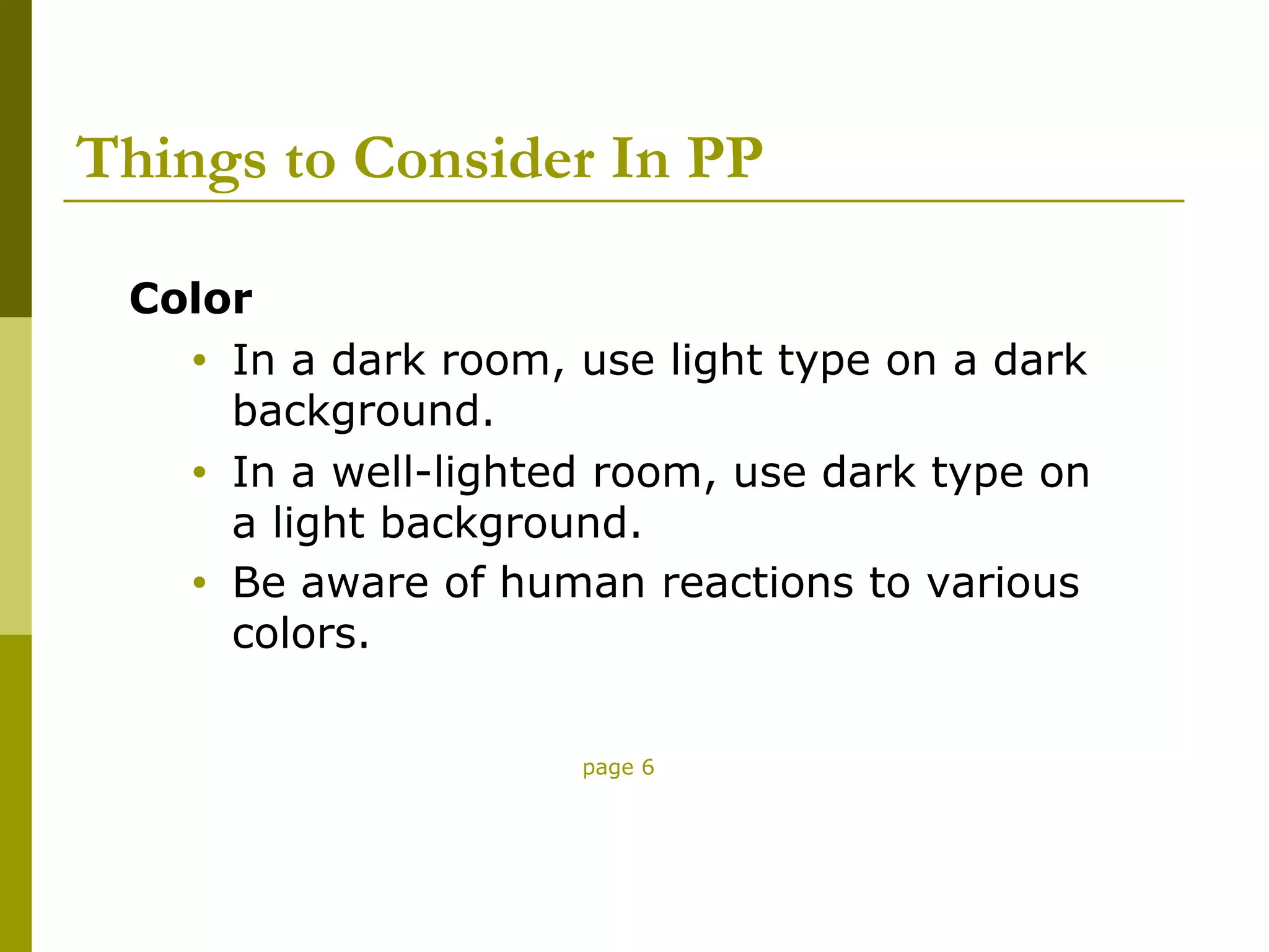 Things to Consider In PP

 Color
   • In a dark room, use light type on a dark
     background.
   • In a well-lighted room, use dark type on
     a light background.
   • Be aware of human reactions to various
     colors.

                     page 6
 
