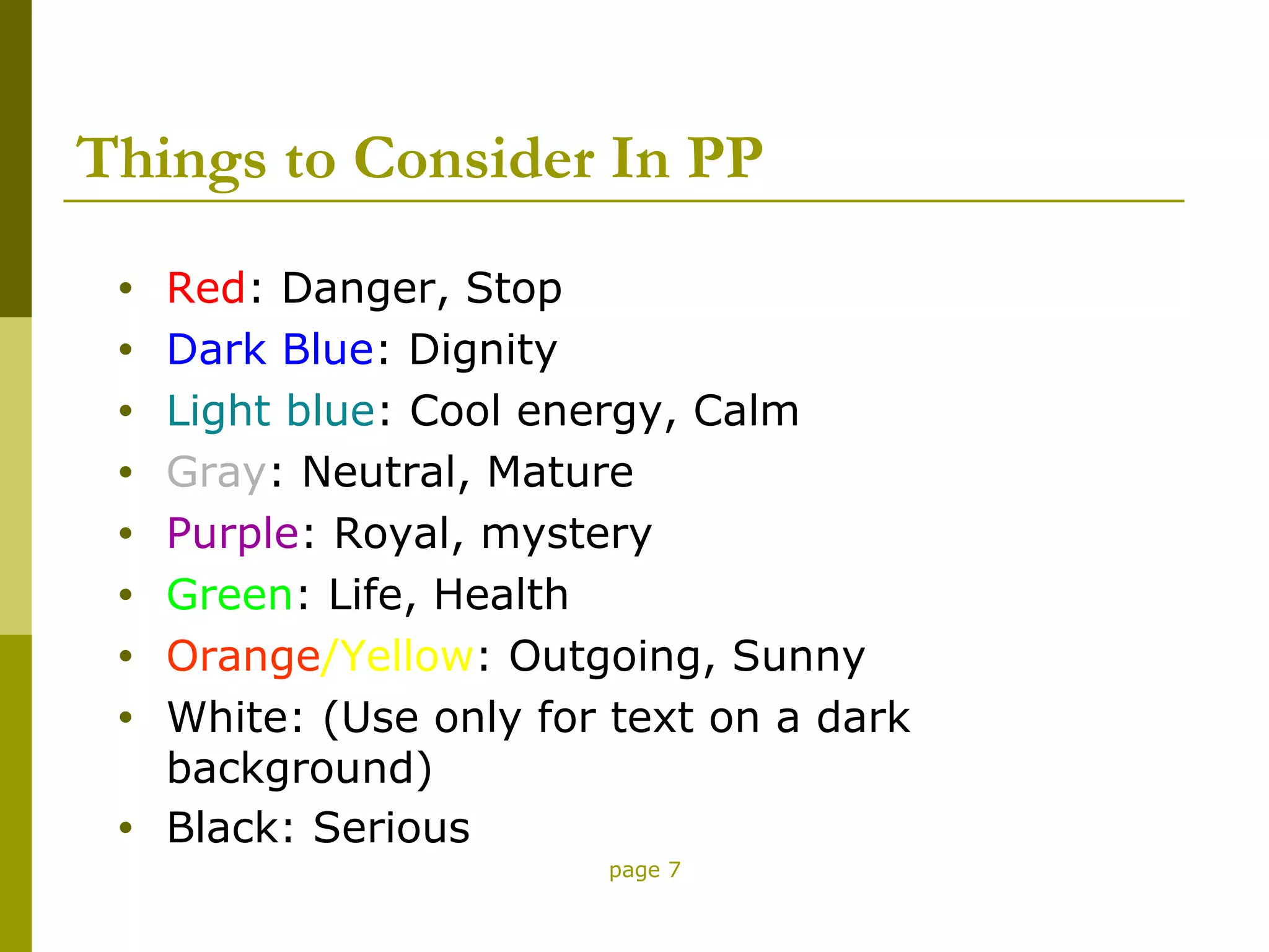 Things to Consider In PP
 •   Red: Danger, Stop
 •   Dark Blue: Dignity
 •   Light blue: Cool energy, Calm
 •   Gray: Neutral, Mature
 •   Purple: Royal, mystery
 •   Green: Life, Health
 •   Orange/Yellow: Outgoing, Sunny
 •   White: (Use only for text on a dark
     background)
 •   Black: Serious
                         page 7
 