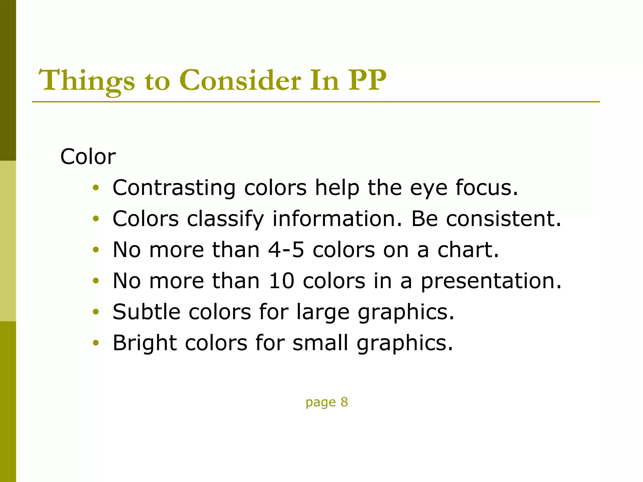 Things to Consider In PP

 Color
    • Contrasting colors help the eye focus.
    • Colors classify information. Be consistent.
    • No more than 4-5 colors on a chart.
    • No more than 10 colors in a presentation.
    • Subtle colors for large graphics.
    • Bright colors for small graphics.


                        page 8
 