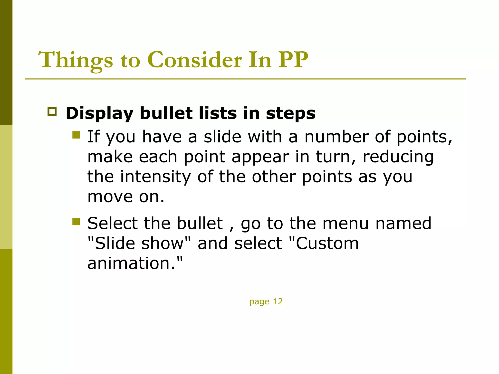 Things to Consider In PP
   Display bullet lists in steps
     If you have a slide with a number of points,
      make each point appear in turn, reducing
      the intensity of the other points as you
      move on.
       Select the bullet , go to the menu named
        "Slide show" and select "Custom
        animation."

                          page 12
 