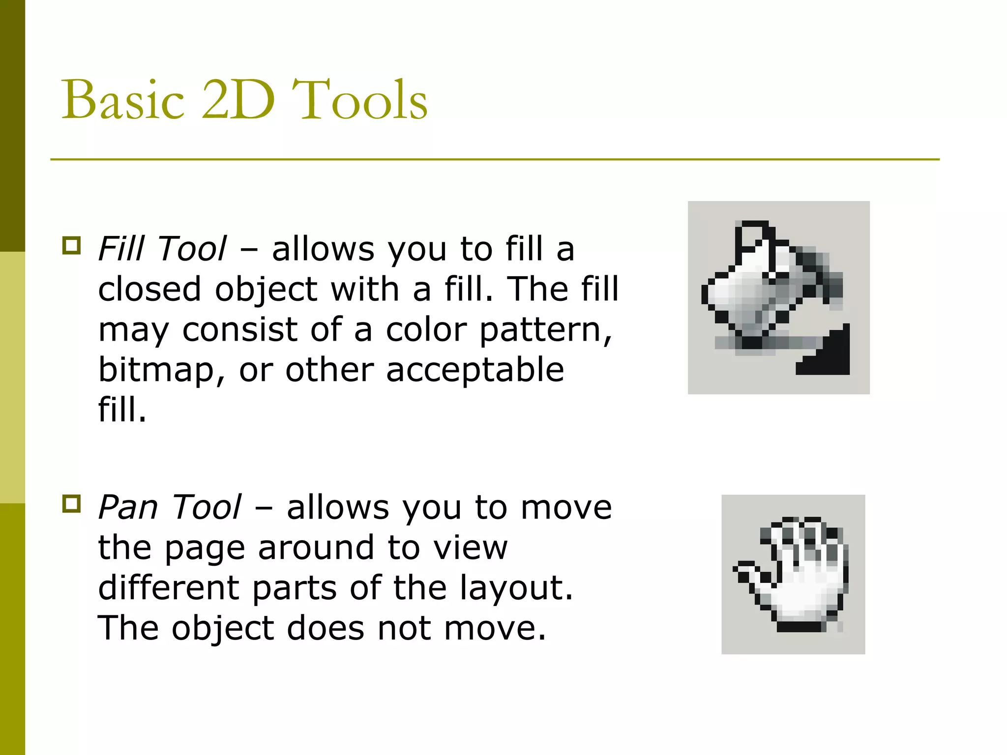 Basic 2D Tools

   Fill Tool – allows you to fill a
    closed object with a fill. The fill
    may consist of a color pattern,
    bitmap, or other acceptable
    fill.

   Pan Tool – allows you to move
    the page around to view
    different parts of the layout.
    The object does not move.
 