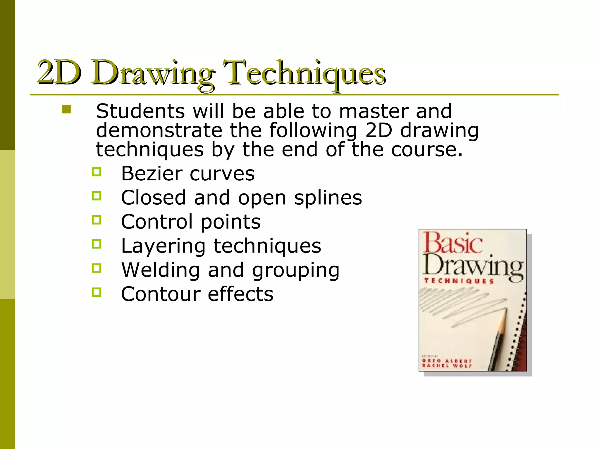 2D Drawing Techniques
    Students will be able to master and
     demonstrate the following 2D drawing
     techniques by the end of the course.
      Bezier curves
      Closed and open splines
      Control points
      Layering techniques
      Welding and grouping
      Contour effects
 