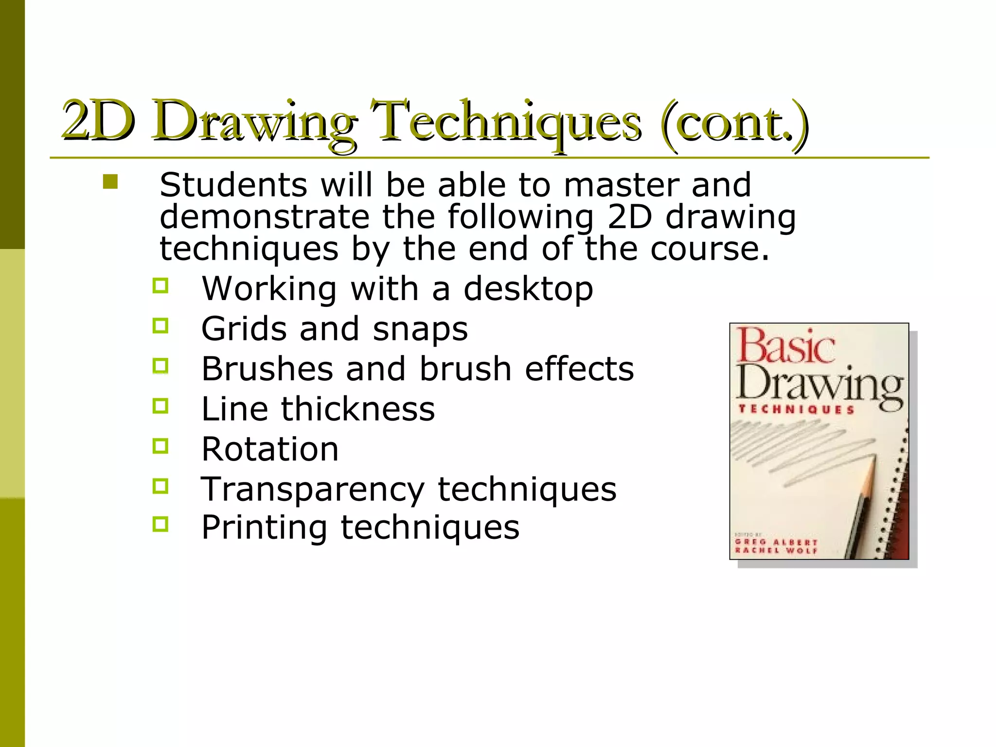 2D Drawing Techniques (cont.)
    Students will be able to master and
     demonstrate the following 2D drawing
     techniques by the end of the course.
      Working with a desktop
      Grids and snaps
      Brushes and brush effects
      Line thickness
      Rotation
      Transparency techniques
      Printing techniques
 