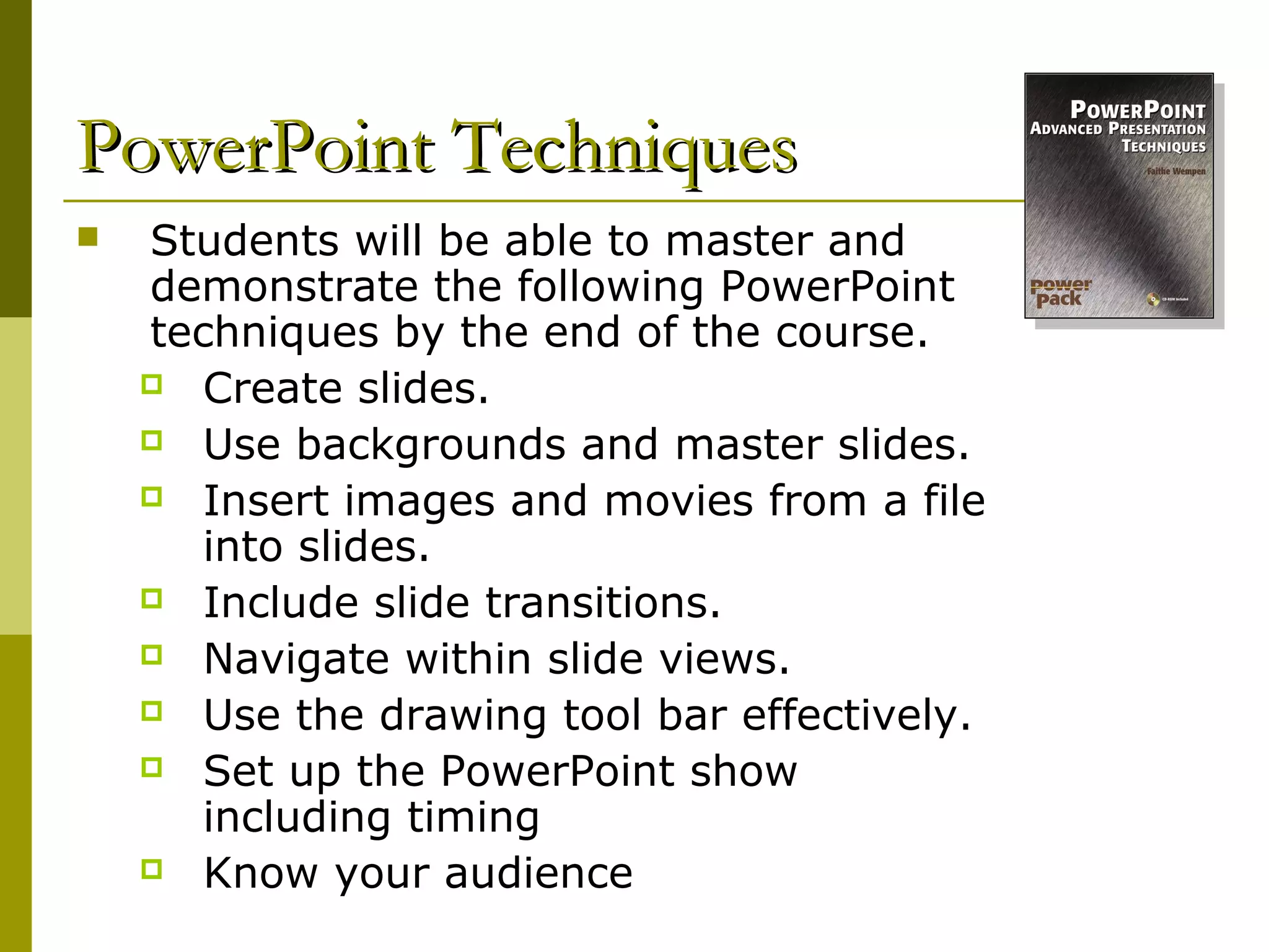 PowerPoint Techniques
   Students will be able to master and
    demonstrate the following PowerPoint
    techniques by the end of the course.
     Create slides.

     Use backgrounds and master slides.

     Insert images and movies from a file
       into slides.
     Include slide transitions.

     Navigate within slide views.

     Use the drawing tool bar effectively.

     Set up the PowerPoint show
       including timing
     Know your audience
 