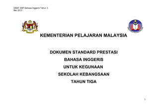 DRAF DSP Bahasa Inggeris Tahun 3 
Mei 2012 
1 
KEMENTERIAN PELAJARAN MALAYSIA 
DOKUMEN STANDARD PRESTASI 
BAHASA INGGERIS 
UNTUK KEGUNAAN 
SEKOLAH KEBANGSAAN 
TAHUN TIGA 
 