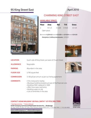 95 King Street East                                                                              April 2010

                                                         CHARMING KING STREET EAST
                                                   AVAILABLE SPACE
                                                   Floor       Area            Net         T/O          Gross
                                                   2          731 s.f.        $12.00      $19.03        $31.03
                                                       Open space.

                                                   3         1,254 s.f.        $12.00      $19.03       $31.03
                                                       Reception, 3 offices, kitchenette. LEASED




LOCATION                       South side of King Street, just west of Church Street

ALLOWANCE                      Negotiable

PARKING                        Abundant in the area

FLOOR SIZE                     3,790 square feet

COMMISSION                     $1.00 psf per annum as per our listing agreement

COMMENTS                       • Chic restaurants nearby.
                               • Boutique building located just east of the financial core.
                               • Building HVAC replaced in 2009
                               • After hours pass card entry
                               • Building super on site
                               • Lots of amenities in the area.




CONTACT ADAM WALMAN* OR PAUL SMITH** AT 416.366.7000
* Sales Representative   ** Broker of Record
Smith Company Commercial Real Estate Services Inc. | Brokerage
401 Bay Street, P.O. Box 59, Suite 2704, Toronto, Ontario M5H 2Y4 | T. 416.366.7000 | F. 416.366.9800    ISO 9001 Certified

www.smithcompany.ca | info@smithcompany.ca
 