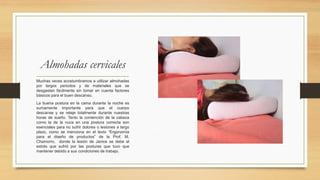 Almohadas cervicales
Muchas veces acostumbramos a utilizar almohadas
por largos periodos y de materiales que se
desgastan fácilmente sin tomar en cuenta factores
básicos para el buen descanso.
La buena postura en la cama durante la noche es
sumamente importante para que el cuerpo
descanse y se relaje totalmente durante nuestras
horas de sueño. Tanto la contención de la cabeza
como la de la nuca en una postura correcta son
esenciales para no sufrir dolores o lesiones a largo
plazo, como se menciona en el texto “Ergonomía
para el diseño de productos” de la Prof. M.
Chamorro, donde la lesión de Janice se debe al
estrés que sufrió por las posturas que tuvo que
mantener debido a sus condiciones de trabajo.
 