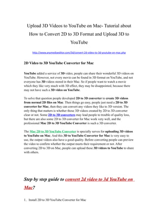 Upload 3D Videos to YouTube on Mac- Tutorial about
   How to Convert 2D to 3D Format and Upload 3D to
                                    YouTube

      http://www.anymediaeditor.com/3d/convert-2d-video-to-3d-youtube-on-mac.php


2D Video to 3D YouTube Converter for Mac

YouTube added a service of 3D video, people can share their wonderful 3D videos on
YouTube. However, not every movie can be found in 3D format on YouTube, and not
everyone has 3D videos stored in their Mac. So if people want to watch a movie
which they like very much with 3D effect, they may be disappointed, because there
may not have such a 3D video on YouTube.

To solve that question people developed 2D to 3D converter to create 3D videos
from normal 2D files on Mac. Then things go easy, people just need a 2D to 3D
converter for Mac, then they can convert any videos they like to 3D version. The
only thing that matters is whether those 3D videos created by 2D to 3D converter
clear or not. Some 2D to 3D converters may lead people to trouble of quality loss,
but there are also some 2D to 3D converter for Mac work very well, and the
professional Mac 2D to 3D YouTube Converter is such a 3D converter.

The Mac 2D to 3D YouTube Converter is specially serves for uploading 3D videos
to YouTube on Mac. And this 3D to YouTube Converter for Mac is very easy to
use, the output videos also have a good quality. Before converting people can preview
the video to confirm whether the output meets their requirement or not. After
converting 2D to 3D on Mac, people can upload these 3D videos to YouTube to share
with others.




Step by step guide to convert 2d video to 3d YouTube on
Mac?

1．Install 2D to 3D YouTube Converter for Mac
 
