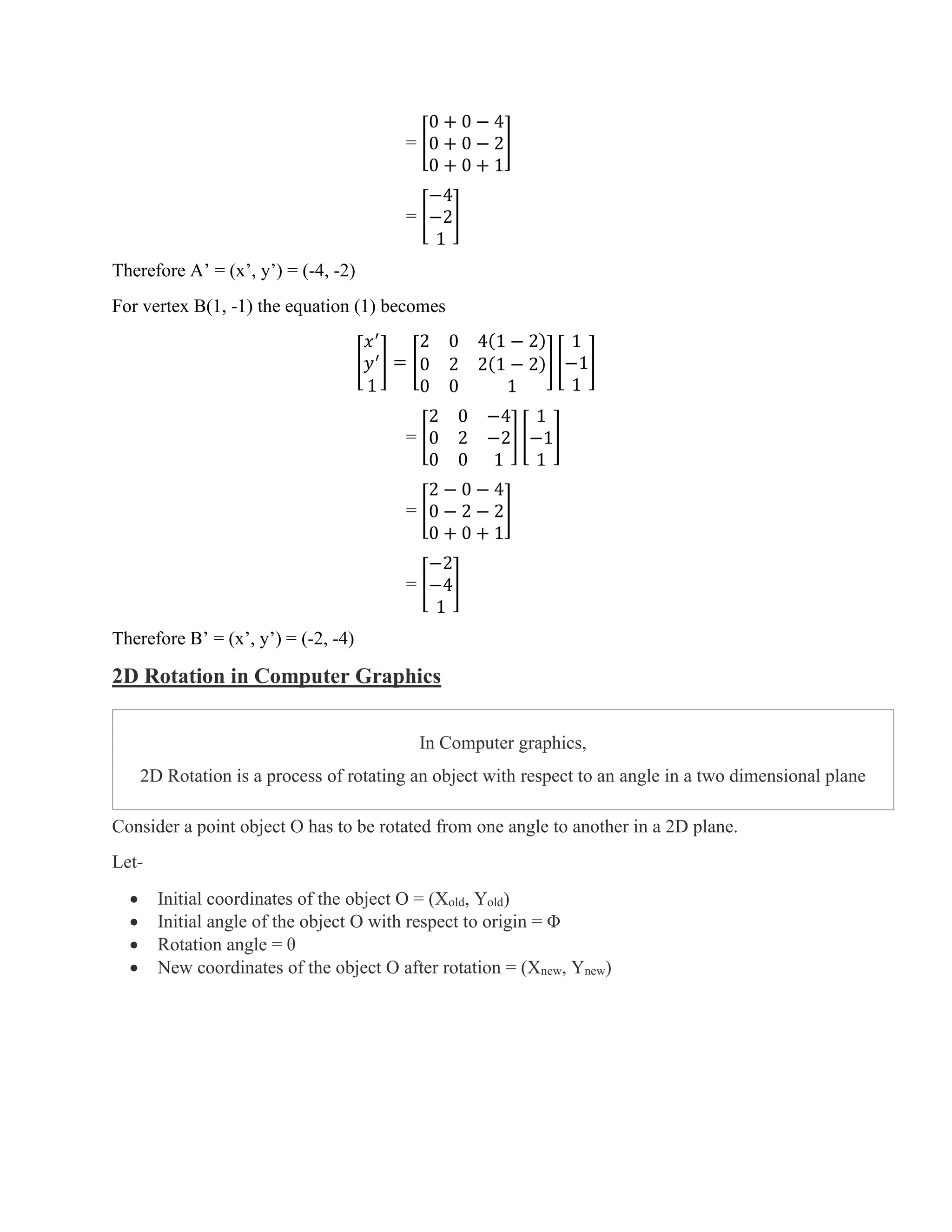 = [
0 + 0 − 4
0 + 0 − 2
0 + 0 + 1
]
= [
−4
−2
1
]
Therefore A’ = (x’, y’) = (-4, -2)
For vertex B(1, -1) the equation (1) becomes
[
𝑥′
𝑦′
1
] = [
2 0 4(1 − 2)
0 2 2(1 − 2)
0 0 1
] [
1
−1
1
]
= [
2 0 −4
0 2 −2
0 0 1
] [
1
−1
1
]
= [
2 − 0 − 4
0 − 2 − 2
0 + 0 + 1
]
= [
−2
−4
1
]
Therefore B’ = (x’, y’) = (-2, -4)
2D Rotation in Computer Graphics
In Computer graphics,
2D Rotation is a process of rotating an object with respect to an angle in a two dimensional plane
Consider a point object O has to be rotated from one angle to another in a 2D plane.
Let-
• Initial coordinates of the object O = (Xold, Yold)
• Initial angle of the object O with respect to origin = Φ
• Rotation angle = θ
• New coordinates of the object O after rotation = (Xnew, Ynew)
 