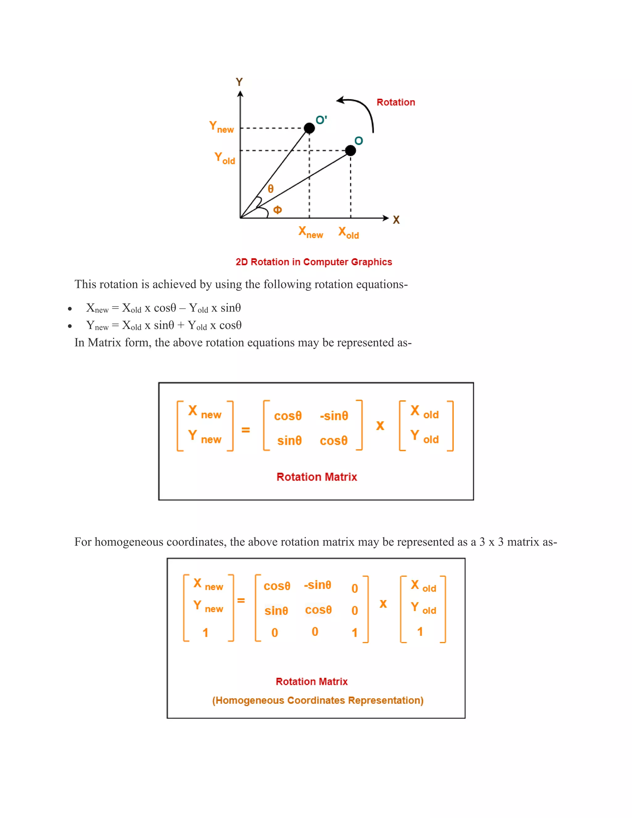 This rotation is achieved by using the following rotation equations-
• Xnew = Xold x cosθ – Yold x sinθ
• Ynew = Xold x sinθ + Yold x cosθ
In Matrix form, the above rotation equations may be represented as-
For homogeneous coordinates, the above rotation matrix may be represented as a 3 x 3 matrix as-
 