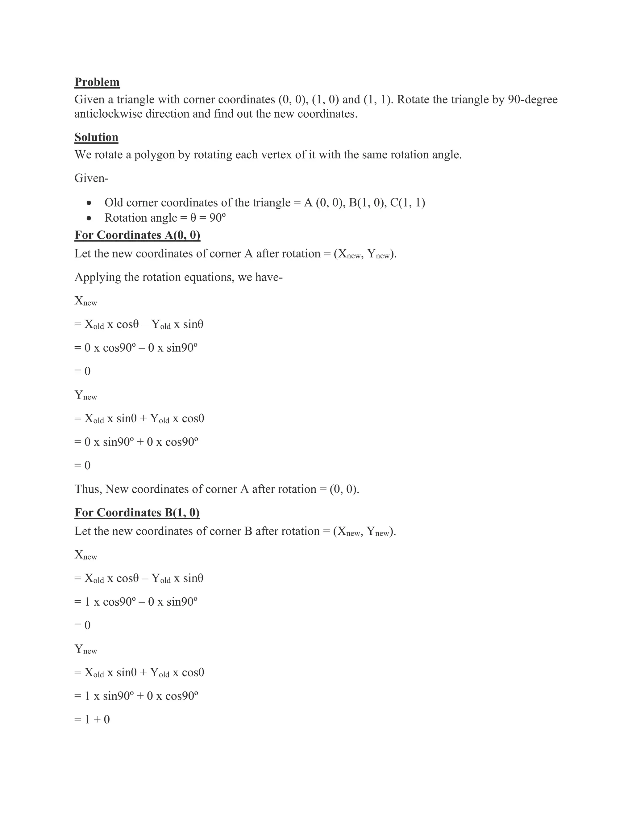 Problem
Given a triangle with corner coordinates (0, 0), (1, 0) and (1, 1). Rotate the triangle by 90-degree
anticlockwise direction and find out the new coordinates.
Solution
We rotate a polygon by rotating each vertex of it with the same rotation angle.
Given-
• Old corner coordinates of the triangle = A (0, 0), B(1, 0), C(1, 1)
• Rotation angle = θ = 90º
For Coordinates A(0, 0)
Let the new coordinates of corner A after rotation = (Xnew, Ynew).
Applying the rotation equations, we have-
Xnew
= Xold x cosθ – Yold x sinθ
= 0 x cos90º – 0 x sin90º
= 0
Ynew
= Xold x sinθ + Yold x cosθ
= 0 x sin90º + 0 x cos90º
= 0
Thus, New coordinates of corner A after rotation = (0, 0).
For Coordinates B(1, 0)
Let the new coordinates of corner B after rotation = (Xnew, Ynew).
Xnew
= Xold x cosθ – Yold x sinθ
= 1 x cos90º – 0 x sin90º
= 0
Ynew
= Xold x sinθ + Yold x cosθ
= 1 x sin90º + 0 x cos90º
= 1 + 0
 