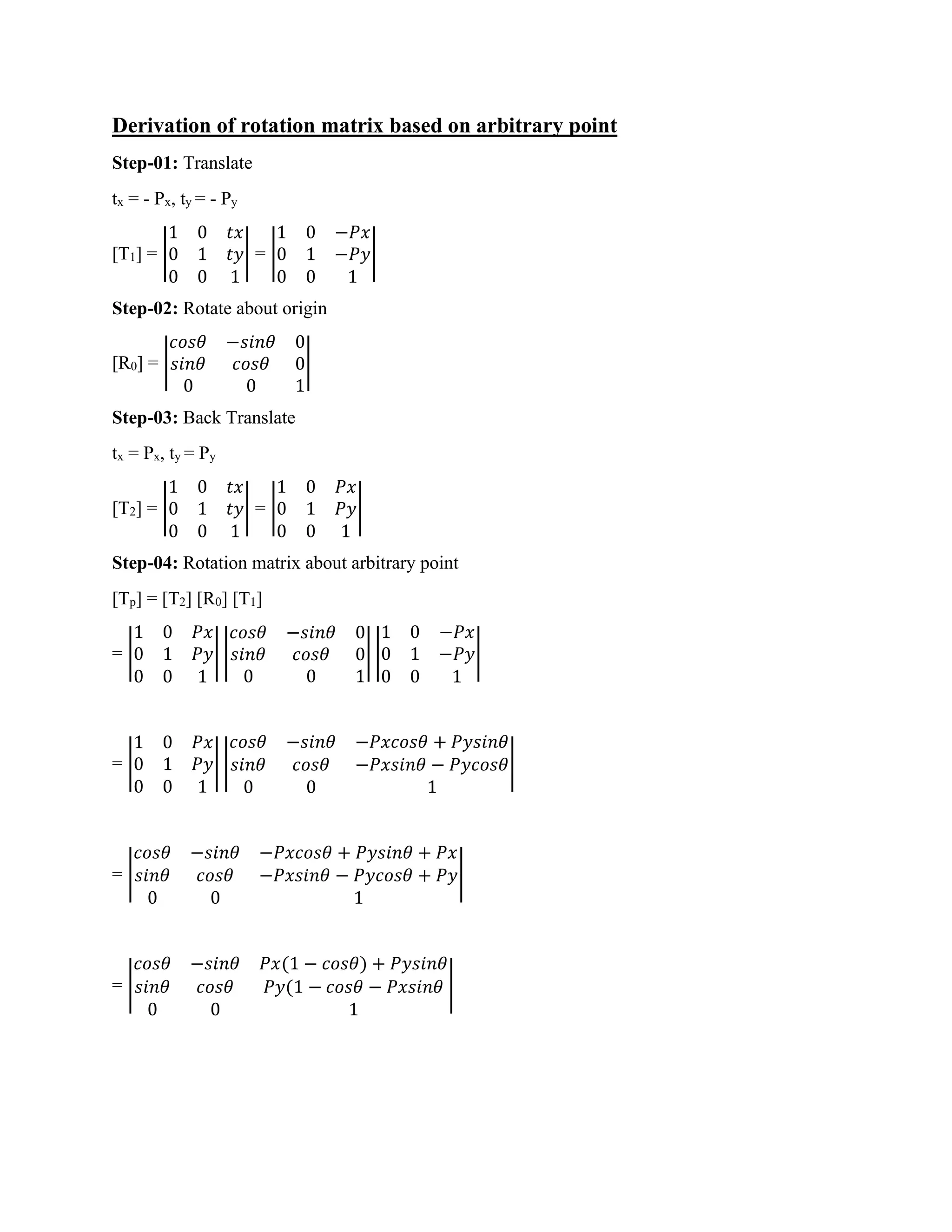 Derivation of rotation matrix based on arbitrary point
Step-01: Translate
tx = - Px, ty = - Py
[T1] = |
1 0 𝑡𝑥
0 1 𝑡𝑦
0 0 1
| = |
1 0 −𝑃𝑥
0 1 −𝑃𝑦
0 0 1
|
Step-02: Rotate about origin
[R0] = |
𝑐𝑜𝑠𝜃 −𝑠𝑖𝑛𝜃 0
𝑠𝑖𝑛𝜃 𝑐𝑜𝑠𝜃 0
0 0 1
|
Step-03: Back Translate
tx = Px, ty = Py
[T2] = |
1 0 𝑡𝑥
0 1 𝑡𝑦
0 0 1
| = |
1 0 𝑃𝑥
0 1 𝑃𝑦
0 0 1
|
Step-04: Rotation matrix about arbitrary point
[Tp] = [T2] [R0] [T1]
= |
1 0 𝑃𝑥
0 1 𝑃𝑦
0 0 1
| |
𝑐𝑜𝑠𝜃 −𝑠𝑖𝑛𝜃 0
𝑠𝑖𝑛𝜃 𝑐𝑜𝑠𝜃 0
0 0 1
| |
1 0 −𝑃𝑥
0 1 −𝑃𝑦
0 0 1
|
= |
1 0 𝑃𝑥
0 1 𝑃𝑦
0 0 1
| |
𝑐𝑜𝑠𝜃 −𝑠𝑖𝑛𝜃 −𝑃𝑥𝑐𝑜𝑠𝜃 + 𝑃𝑦𝑠𝑖𝑛𝜃
𝑠𝑖𝑛𝜃 𝑐𝑜𝑠𝜃 −𝑃𝑥𝑠𝑖𝑛𝜃 − 𝑃𝑦𝑐𝑜𝑠𝜃
0 0 1
|
= |
𝑐𝑜𝑠𝜃 −𝑠𝑖𝑛𝜃 −𝑃𝑥𝑐𝑜𝑠𝜃 + 𝑃𝑦𝑠𝑖𝑛𝜃 + 𝑃𝑥
𝑠𝑖𝑛𝜃 𝑐𝑜𝑠𝜃 −𝑃𝑥𝑠𝑖𝑛𝜃 − 𝑃𝑦𝑐𝑜𝑠𝜃 + 𝑃𝑦
0 0 1
|
= |
𝑐𝑜𝑠𝜃 −𝑠𝑖𝑛𝜃 𝑃𝑥(1 − 𝑐𝑜𝑠𝜃) + 𝑃𝑦𝑠𝑖𝑛𝜃
𝑠𝑖𝑛𝜃 𝑐𝑜𝑠𝜃 𝑃𝑦(1 − 𝑐𝑜𝑠𝜃 − 𝑃𝑥𝑠𝑖𝑛𝜃
0 0 1
|
 