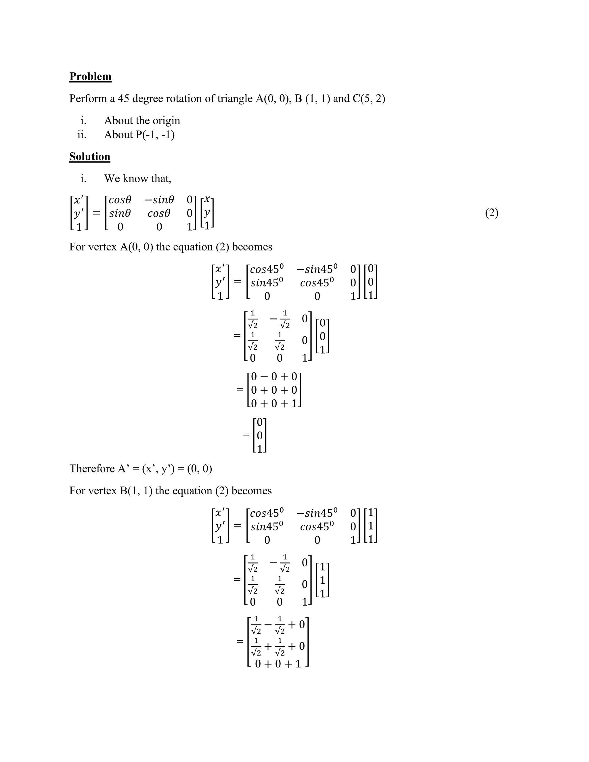 Problem
Perform a 45 degree rotation of triangle A(0, 0), B (1, 1) and C(5, 2)
i. About the origin
ii. About P(-1, -1)
Solution
i. We know that,
[
𝑥′
𝑦′
1
] = [
𝑐𝑜𝑠𝜃 −𝑠𝑖𝑛𝜃 0
𝑠𝑖𝑛𝜃 𝑐𝑜𝑠𝜃 0
0 0 1
] [
𝑥
𝑦
1
] (2)
For vertex A(0, 0) the equation (2) becomes
[
𝑥′
𝑦′
1
] = [
𝑐𝑜𝑠450
−𝑠𝑖𝑛450
0
𝑠𝑖𝑛450
𝑐𝑜𝑠450
0
0 0 1
] [
0
0
1
]
= [
1
√2
−
1
√2
0
1
√2
1
√2
0
0 0 1
] [
0
0
1
]
= [
0 − 0 + 0
0 + 0 + 0
0 + 0 + 1
]
= [
0
0
1
]
Therefore A’ = (x’, y’) = (0, 0)
For vertex B(1, 1) the equation (2) becomes
[
𝑥′
𝑦′
1
] = [
𝑐𝑜𝑠450
−𝑠𝑖𝑛450
0
𝑠𝑖𝑛450
𝑐𝑜𝑠450
0
0 0 1
] [
1
1
1
]
= [
1
√2
−
1
√2
0
1
√2
1
√2
0
0 0 1
] [
1
1
1
]
= [
1
√2
−
1
√2
+ 0
1
√2
+
1
√2
+ 0
0 + 0 + 1
]
 
