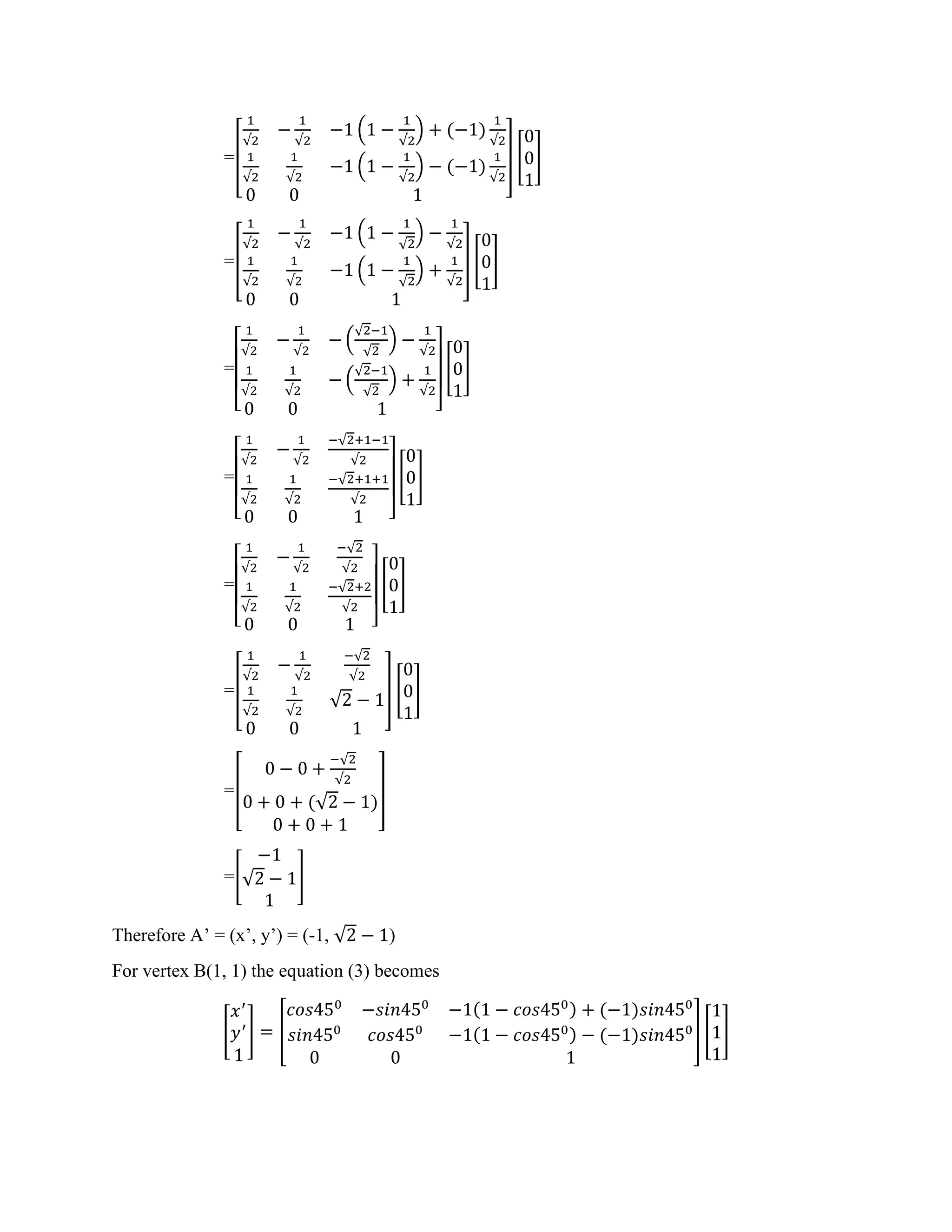 =[
1
√2
−
1
√2
−1 (1 −
1
√2
) + (−1)
1
√2
1
√2
1
√2
−1 (1 −
1
√2
) − (−1)
1
√2
0 0 1
] [
0
0
1
]
=[
1
√2
−
1
√2
−1 (1 −
1
√2
) −
1
√2
1
√2
1
√2
−1 (1 −
1
√2
) +
1
√2
0 0 1
] [
0
0
1
]
=
[
1
√2
−
1
√2
− (
√2−1
√2
) −
1
√2
1
√2
1
√2
− (
√2−1
√2
) +
1
√2
0 0 1 ]
[
0
0
1
]
=
[
1
√2
−
1
√2
−√2+1−1
√2
1
√2
1
√2
−√2+1+1
√2
0 0 1 ]
[
0
0
1
]
=
[
1
√2
−
1
√2
−√2
√2
1
√2
1
√2
−√2+2
√2
0 0 1 ]
[
0
0
1
]
=[
1
√2
−
1
√2
−√2
√2
1
√2
1
√2
√2 − 1
0 0 1
] [
0
0
1
]
=[
0 − 0 +
−√2
√2
0 + 0 + (√2 − 1)
0 + 0 + 1
]
=[
−1
√2 − 1
1
]
Therefore A’ = (x’, y’) = (-1, √2 − 1)
For vertex B(1, 1) the equation (3) becomes
[
𝑥′
𝑦′
1
] = [
𝑐𝑜𝑠450
−𝑠𝑖𝑛450
−1(1 − 𝑐𝑜𝑠450) + (−1)𝑠𝑖𝑛450
𝑠𝑖𝑛450
𝑐𝑜𝑠450
−1(1 − 𝑐𝑜𝑠450) − (−1)𝑠𝑖𝑛450
0 0 1
] [
1
1
1
]
 