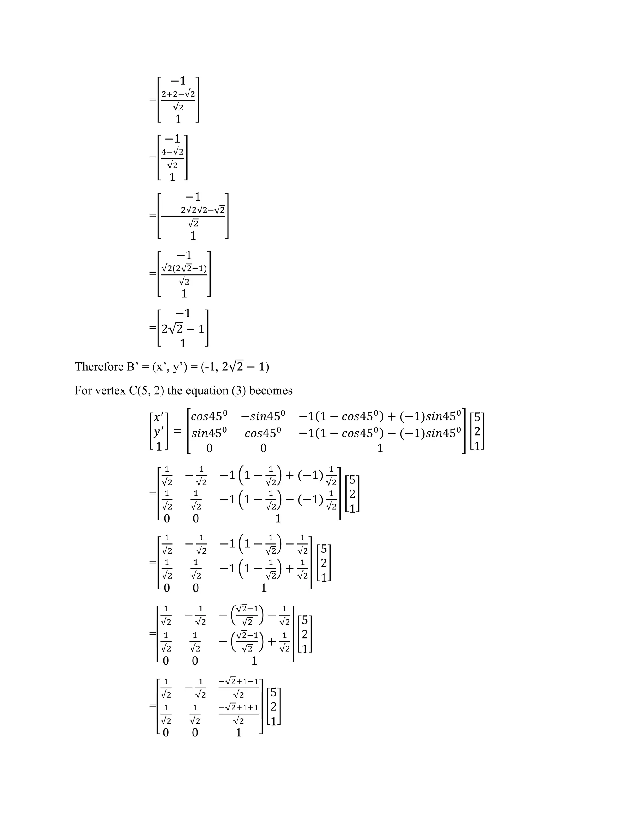 =[
−1
2+2−√2
√2
1
]
=[
−1
4−√2
√2
1
]
=[
−1
2√2√2−√2
√2
1
]
=[
−1
√2(2√2−1)
√2
1
]
=[
−1
2√2 − 1
1
]
Therefore B’ = (x’, y’) = (-1, 2√2 − 1)
For vertex C(5, 2) the equation (3) becomes
[
𝑥′
𝑦′
1
] = [
𝑐𝑜𝑠450
−𝑠𝑖𝑛450
−1(1 − 𝑐𝑜𝑠450) + (−1)𝑠𝑖𝑛450
𝑠𝑖𝑛450
𝑐𝑜𝑠450
−1(1 − 𝑐𝑜𝑠450) − (−1)𝑠𝑖𝑛450
0 0 1
] [
5
2
1
]
=[
1
√2
−
1
√2
−1 (1 −
1
√2
) + (−1)
1
√2
1
√2
1
√2
−1 (1 −
1
√2
) − (−1)
1
√2
0 0 1
] [
5
2
1
]
=[
1
√2
−
1
√2
−1 (1 −
1
√2
) −
1
√2
1
√2
1
√2
−1 (1 −
1
√2
) +
1
√2
0 0 1
] [
5
2
1
]
=
[
1
√2
−
1
√2
− (
√2−1
√2
) −
1
√2
1
√2
1
√2
− (
√2−1
√2
) +
1
√2
0 0 1 ]
[
5
2
1
]
=
[
1
√2
−
1
√2
−√2+1−1
√2
1
√2
1
√2
−√2+1+1
√2
0 0 1 ]
[
5
2
1
]
 