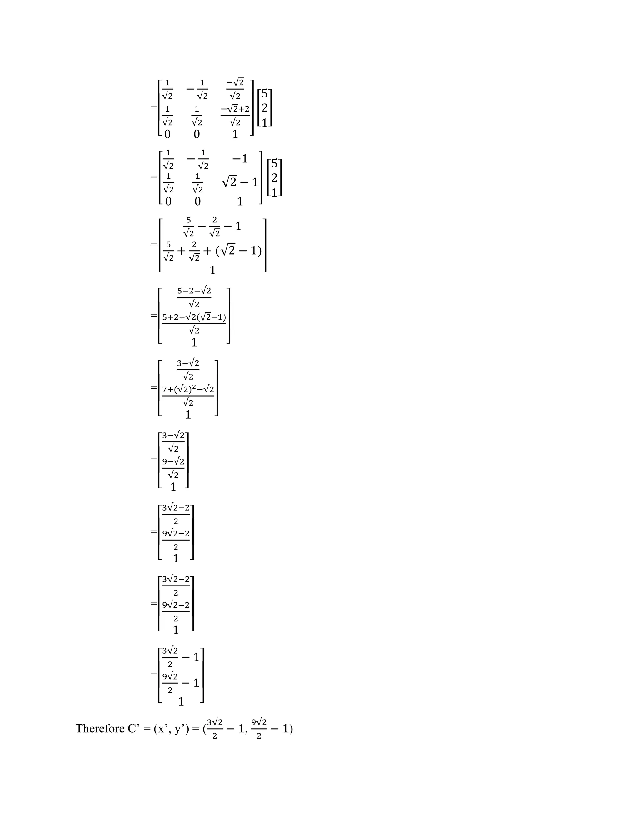 =
[
1
√2
−
1
√2
−√2
√2
1
√2
1
√2
−√2+2
√2
0 0 1 ]
[
5
2
1
]
=[
1
√2
−
1
√2
−1
1
√2
1
√2
√2 − 1
0 0 1
] [
5
2
1
]
=[
5
√2
−
2
√2
− 1
5
√2
+
2
√2
+ (√2 − 1)
1
]
=
[
5−2−√2
√2
5+2+√2(√2−1)
√2
1 ]
=
[
3−√2
√2
7+(√2)2−√2
√2
1 ]
=
[
3−√2
√2
9−√2
√2
1 ]
=
[
3√2−2
2
9√2−2
2
1 ]
=
[
3√2−2
2
9√2−2
2
1 ]
=
[
3√2
2
− 1
9√2
2
− 1
1 ]
Therefore C’ = (x’, y’) = (
3√2
2
− 1,
9√2
2
− 1)
 