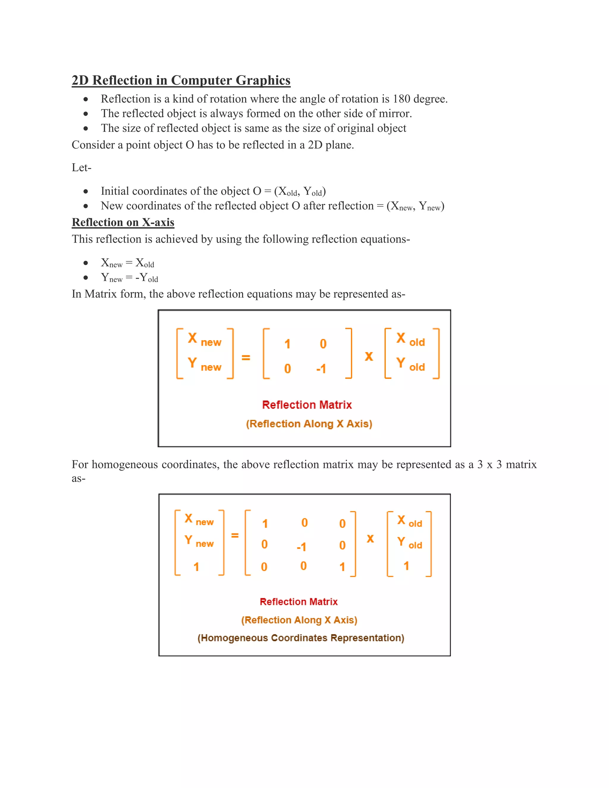 2D Reflection in Computer Graphics
• Reflection is a kind of rotation where the angle of rotation is 180 degree.
• The reflected object is always formed on the other side of mirror.
• The size of reflected object is same as the size of original object
Consider a point object O has to be reflected in a 2D plane.
Let-
• Initial coordinates of the object O = (Xold, Yold)
• New coordinates of the reflected object O after reflection = (Xnew, Ynew)
Reflection on X-axis
This reflection is achieved by using the following reflection equations-
• Xnew = Xold
• Ynew = -Yold
In Matrix form, the above reflection equations may be represented as-
For homogeneous coordinates, the above reflection matrix may be represented as a 3 x 3 matrix
as-
 