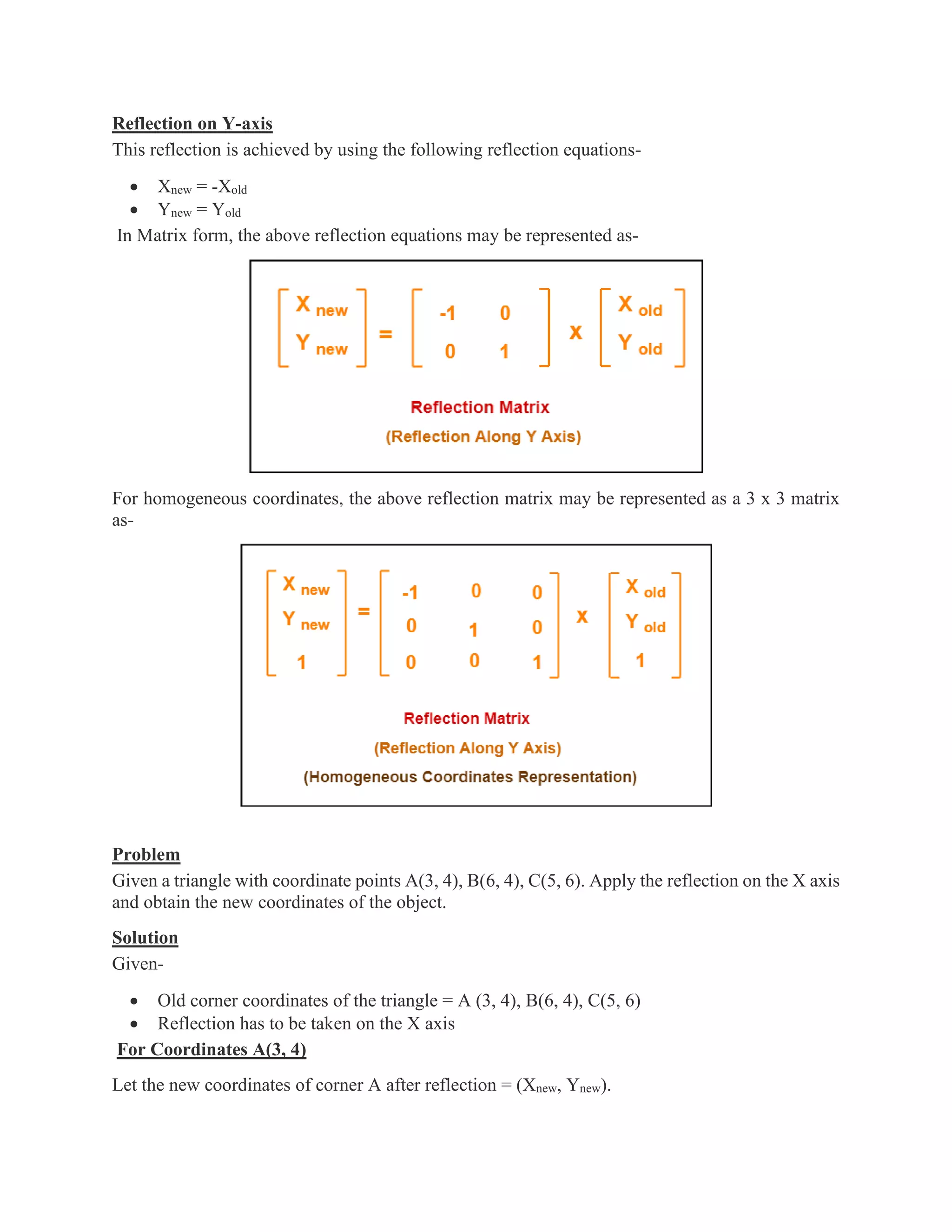 Reflection on Y-axis
This reflection is achieved by using the following reflection equations-
• Xnew = -Xold
• Ynew = Yold
In Matrix form, the above reflection equations may be represented as-
For homogeneous coordinates, the above reflection matrix may be represented as a 3 x 3 matrix
as-
Problem
Given a triangle with coordinate points A(3, 4), B(6, 4), C(5, 6). Apply the reflection on the X axis
and obtain the new coordinates of the object.
Solution
Given-
• Old corner coordinates of the triangle = A (3, 4), B(6, 4), C(5, 6)
• Reflection has to be taken on the X axis
For Coordinates A(3, 4)
Let the new coordinates of corner A after reflection = (Xnew, Ynew).
 