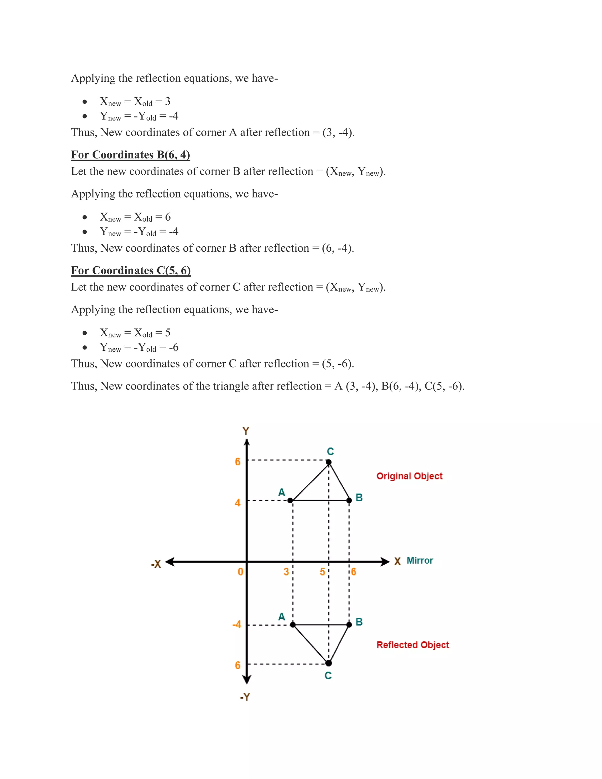 Applying the reflection equations, we have-
• Xnew = Xold = 3
• Ynew = -Yold = -4
Thus, New coordinates of corner A after reflection = (3, -4).
For Coordinates B(6, 4)
Let the new coordinates of corner B after reflection = (Xnew, Ynew).
Applying the reflection equations, we have-
• Xnew = Xold = 6
• Ynew = -Yold = -4
Thus, New coordinates of corner B after reflection = (6, -4).
For Coordinates C(5, 6)
Let the new coordinates of corner C after reflection = (Xnew, Ynew).
Applying the reflection equations, we have-
• Xnew = Xold = 5
• Ynew = -Yold = -6
Thus, New coordinates of corner C after reflection = (5, -6).
Thus, New coordinates of the triangle after reflection = A (3, -4), B(6, -4), C(5, -6).
 