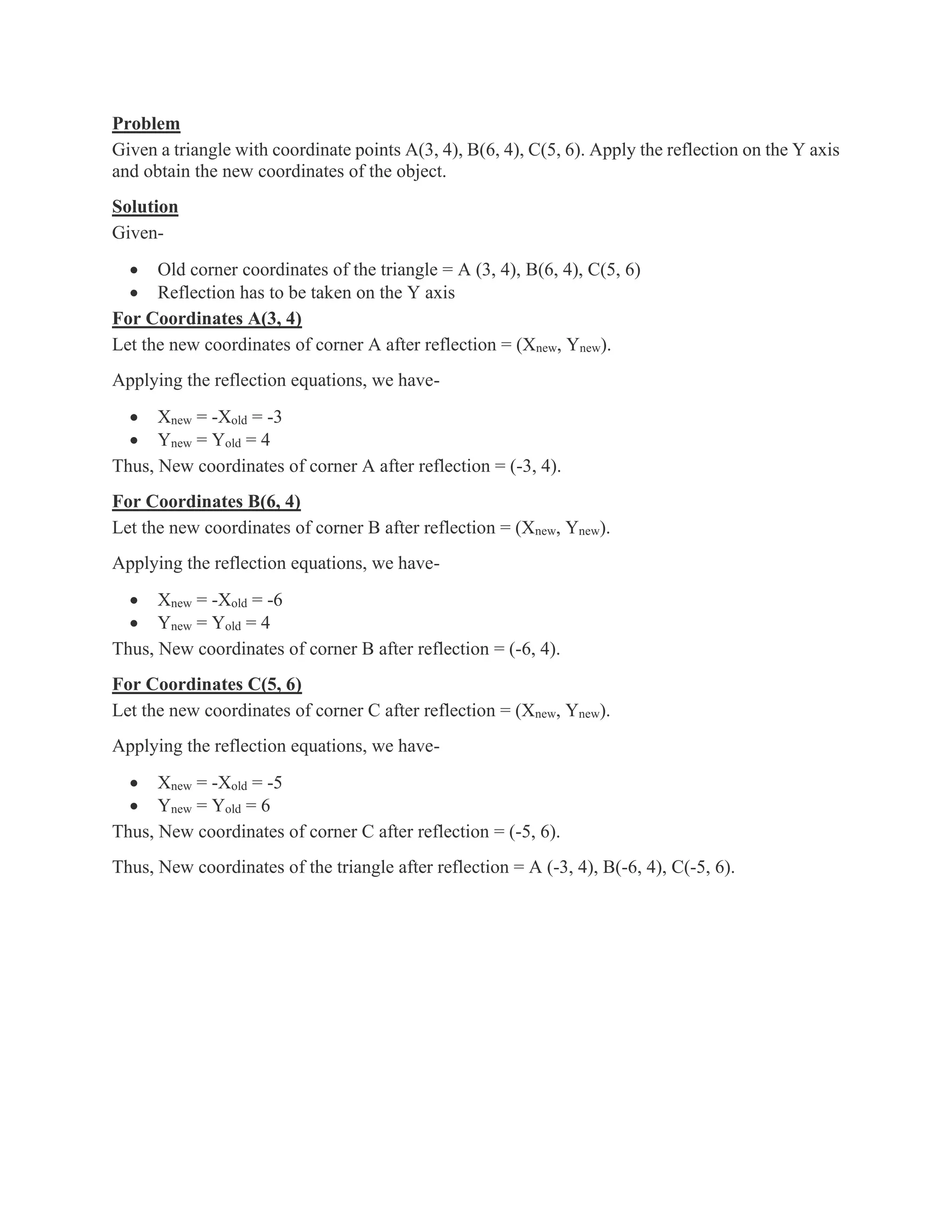 Problem
Given a triangle with coordinate points A(3, 4), B(6, 4), C(5, 6). Apply the reflection on the Y axis
and obtain the new coordinates of the object.
Solution
Given-
• Old corner coordinates of the triangle = A (3, 4), B(6, 4), C(5, 6)
• Reflection has to be taken on the Y axis
For Coordinates A(3, 4)
Let the new coordinates of corner A after reflection = (Xnew, Ynew).
Applying the reflection equations, we have-
• Xnew = -Xold = -3
• Ynew = Yold = 4
Thus, New coordinates of corner A after reflection = (-3, 4).
For Coordinates B(6, 4)
Let the new coordinates of corner B after reflection = (Xnew, Ynew).
Applying the reflection equations, we have-
• Xnew = -Xold = -6
• Ynew = Yold = 4
Thus, New coordinates of corner B after reflection = (-6, 4).
For Coordinates C(5, 6)
Let the new coordinates of corner C after reflection = (Xnew, Ynew).
Applying the reflection equations, we have-
• Xnew = -Xold = -5
• Ynew = Yold = 6
Thus, New coordinates of corner C after reflection = (-5, 6).
Thus, New coordinates of the triangle after reflection = A (-3, 4), B(-6, 4), C(-5, 6).
 