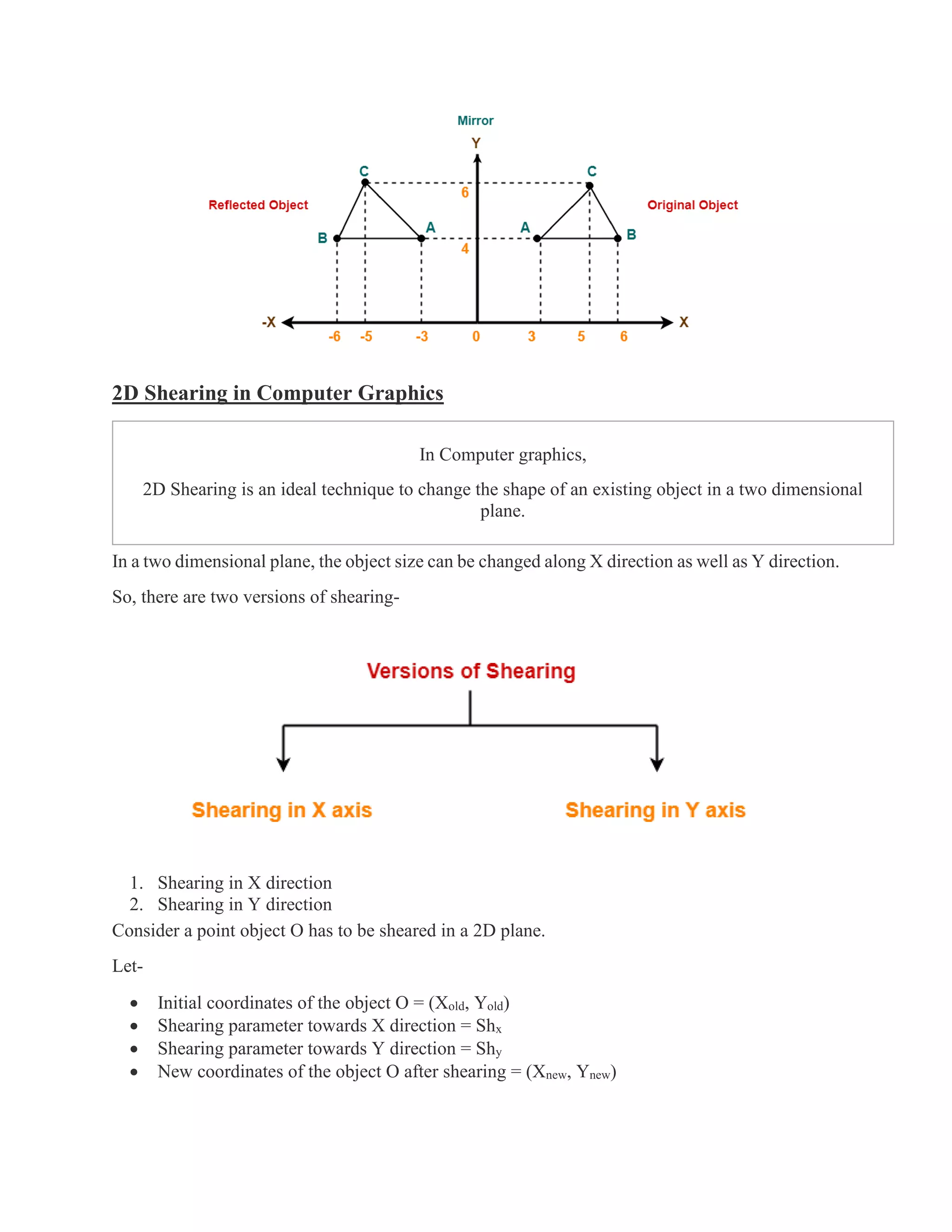 2D Shearing in Computer Graphics
In Computer graphics,
2D Shearing is an ideal technique to change the shape of an existing object in a two dimensional
plane.
In a two dimensional plane, the object size can be changed along X direction as well as Y direction.
So, there are two versions of shearing-
1. Shearing in X direction
2. Shearing in Y direction
Consider a point object O has to be sheared in a 2D plane.
Let-
• Initial coordinates of the object O = (Xold, Yold)
• Shearing parameter towards X direction = Shx
• Shearing parameter towards Y direction = Shy
• New coordinates of the object O after shearing = (Xnew, Ynew)
 