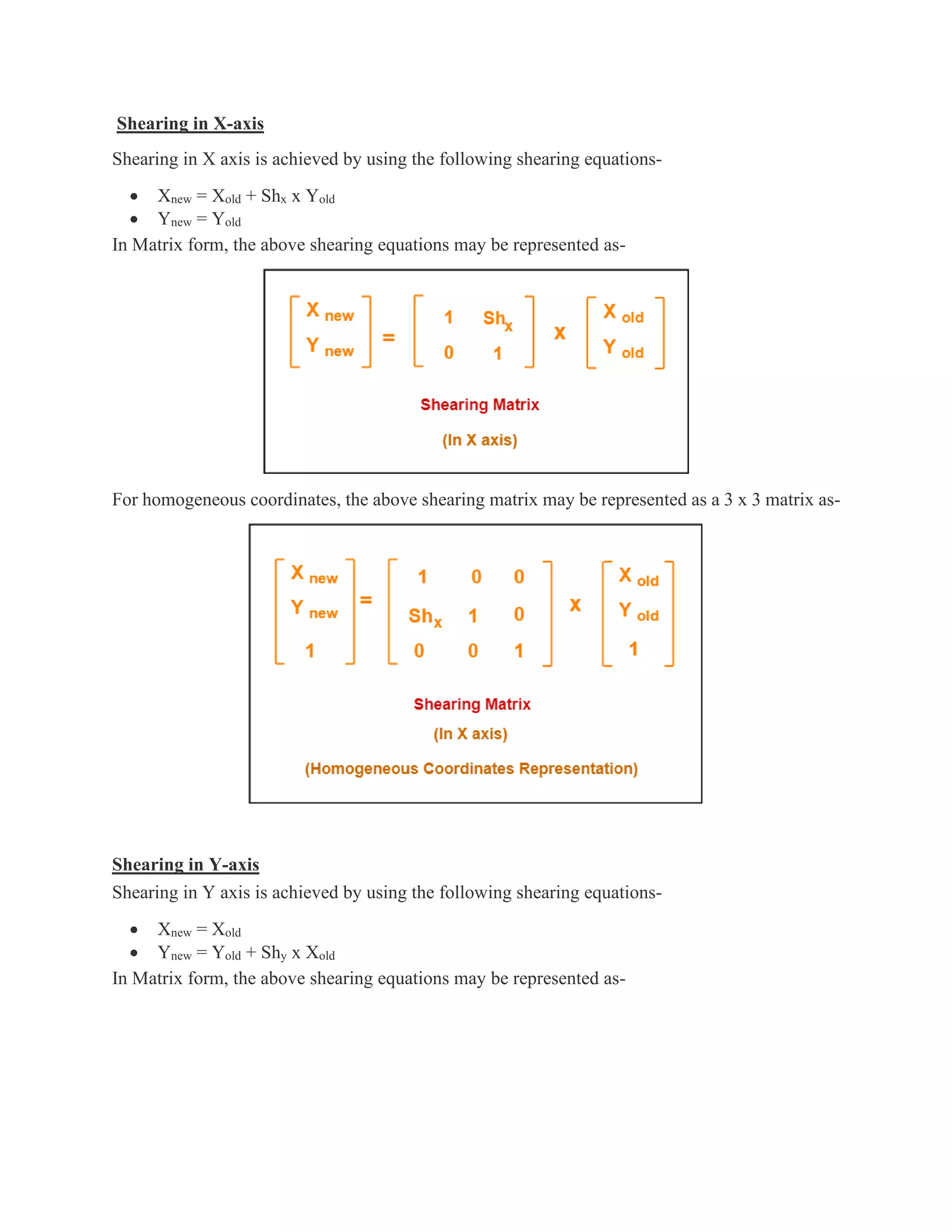 Shearing in X-axis
Shearing in X axis is achieved by using the following shearing equations-
• Xnew = Xold + Shx x Yold
• Ynew = Yold
In Matrix form, the above shearing equations may be represented as-
For homogeneous coordinates, the above shearing matrix may be represented as a 3 x 3 matrix as-
Shearing in Y-axis
Shearing in Y axis is achieved by using the following shearing equations-
• Xnew = Xold
• Ynew = Yold + Shy x Xold
In Matrix form, the above shearing equations may be represented as-
 