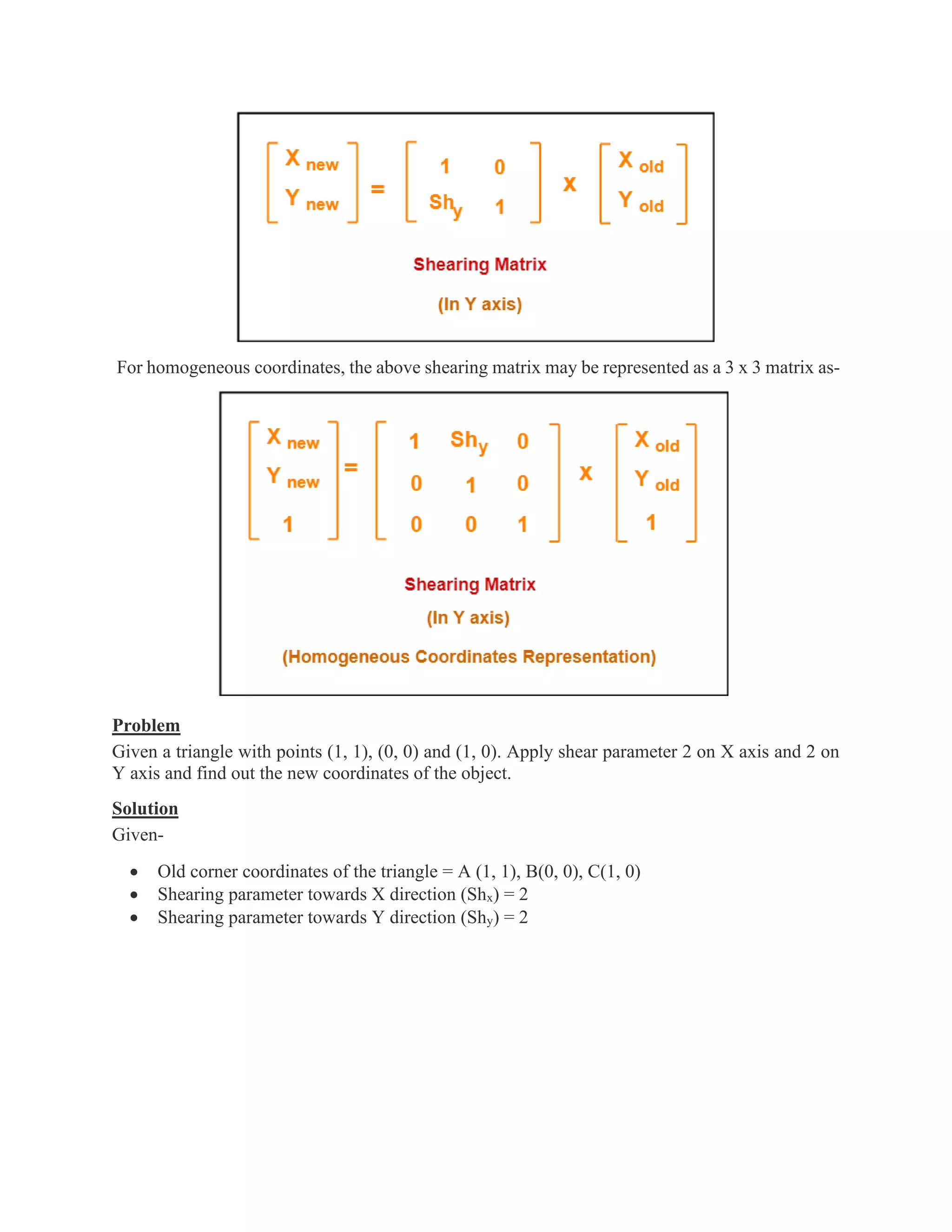For homogeneous coordinates, the above shearing matrix may be represented as a 3 x 3 matrix as-
Problem
Given a triangle with points (1, 1), (0, 0) and (1, 0). Apply shear parameter 2 on X axis and 2 on
Y axis and find out the new coordinates of the object.
Solution
Given-
• Old corner coordinates of the triangle = A (1, 1), B(0, 0), C(1, 0)
• Shearing parameter towards X direction (Shx) = 2
• Shearing parameter towards Y direction (Shy) = 2
 