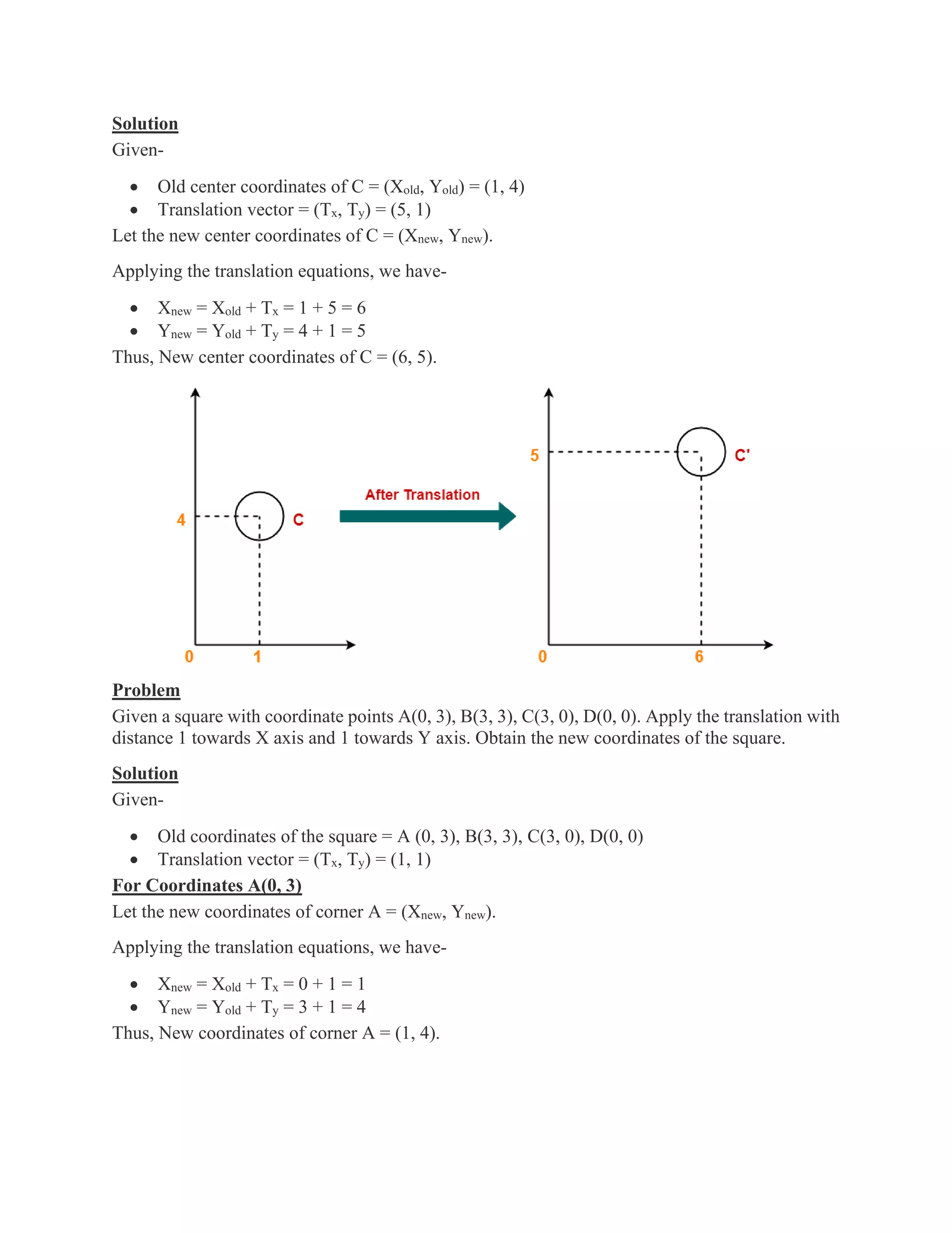 Solution
Given-
• Old center coordinates of C = (Xold, Yold) = (1, 4)
• Translation vector = (Tx, Ty) = (5, 1)
Let the new center coordinates of C = (Xnew, Ynew).
Applying the translation equations, we have-
• Xnew = Xold + Tx = 1 + 5 = 6
• Ynew = Yold + Ty = 4 + 1 = 5
Thus, New center coordinates of C = (6, 5).
Problem
Given a square with coordinate points A(0, 3), B(3, 3), C(3, 0), D(0, 0). Apply the translation with
distance 1 towards X axis and 1 towards Y axis. Obtain the new coordinates of the square.
Solution
Given-
• Old coordinates of the square = A (0, 3), B(3, 3), C(3, 0), D(0, 0)
• Translation vector = (Tx, Ty) = (1, 1)
For Coordinates A(0, 3)
Let the new coordinates of corner A = (Xnew, Ynew).
Applying the translation equations, we have-
• Xnew = Xold + Tx = 0 + 1 = 1
• Ynew = Yold + Ty = 3 + 1 = 4
Thus, New coordinates of corner A = (1, 4).
 