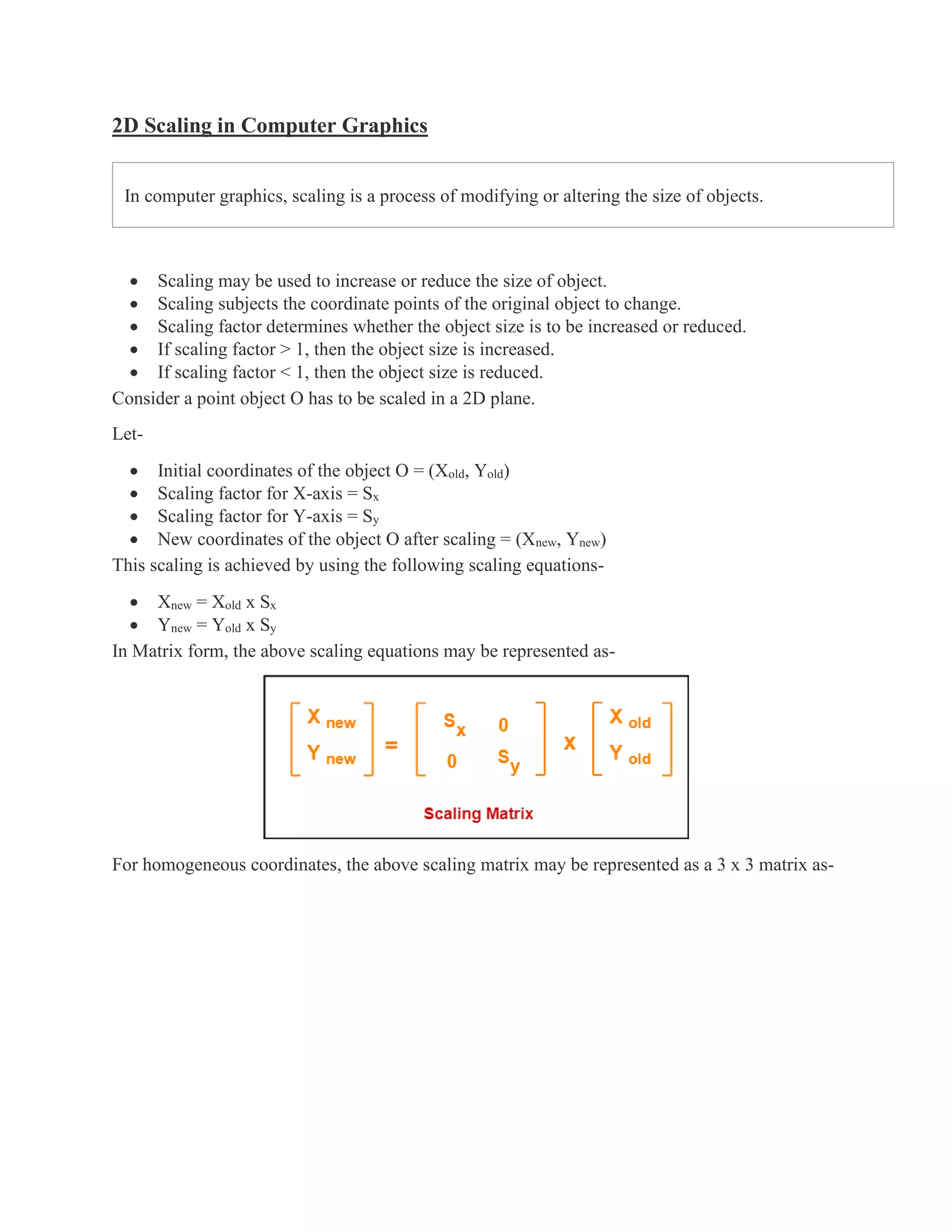 2D Scaling in Computer Graphics
In computer graphics, scaling is a process of modifying or altering the size of objects.
• Scaling may be used to increase or reduce the size of object.
• Scaling subjects the coordinate points of the original object to change.
• Scaling factor determines whether the object size is to be increased or reduced.
• If scaling factor > 1, then the object size is increased.
• If scaling factor < 1, then the object size is reduced.
Consider a point object O has to be scaled in a 2D plane.
Let-
• Initial coordinates of the object O = (Xold, Yold)
• Scaling factor for X-axis = Sx
• Scaling factor for Y-axis = Sy
• New coordinates of the object O after scaling = (Xnew, Ynew)
This scaling is achieved by using the following scaling equations-
• Xnew = Xold x Sx
• Ynew = Yold x Sy
In Matrix form, the above scaling equations may be represented as-
For homogeneous coordinates, the above scaling matrix may be represented as a 3 x 3 matrix as-
 