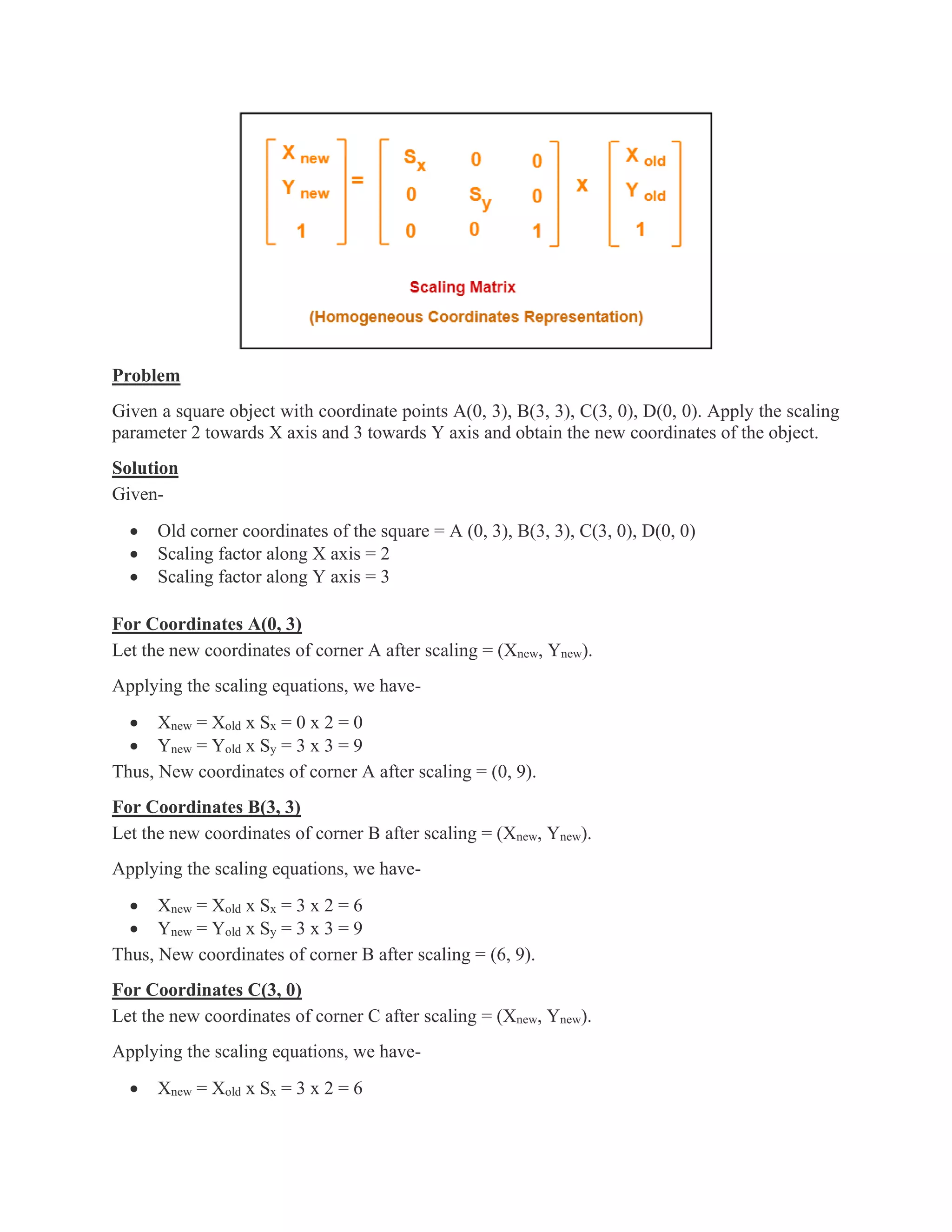 Problem
Given a square object with coordinate points A(0, 3), B(3, 3), C(3, 0), D(0, 0). Apply the scaling
parameter 2 towards X axis and 3 towards Y axis and obtain the new coordinates of the object.
Solution
Given-
• Old corner coordinates of the square = A (0, 3), B(3, 3), C(3, 0), D(0, 0)
• Scaling factor along X axis = 2
• Scaling factor along Y axis = 3
For Coordinates A(0, 3)
Let the new coordinates of corner A after scaling = (Xnew, Ynew).
Applying the scaling equations, we have-
• Xnew = Xold x Sx = 0 x 2 = 0
• Ynew = Yold x Sy = 3 x 3 = 9
Thus, New coordinates of corner A after scaling = (0, 9).
For Coordinates B(3, 3)
Let the new coordinates of corner B after scaling = (Xnew, Ynew).
Applying the scaling equations, we have-
• Xnew = Xold x Sx = 3 x 2 = 6
• Ynew = Yold x Sy = 3 x 3 = 9
Thus, New coordinates of corner B after scaling = (6, 9).
For Coordinates C(3, 0)
Let the new coordinates of corner C after scaling = (Xnew, Ynew).
Applying the scaling equations, we have-
• Xnew = Xold x Sx = 3 x 2 = 6
 