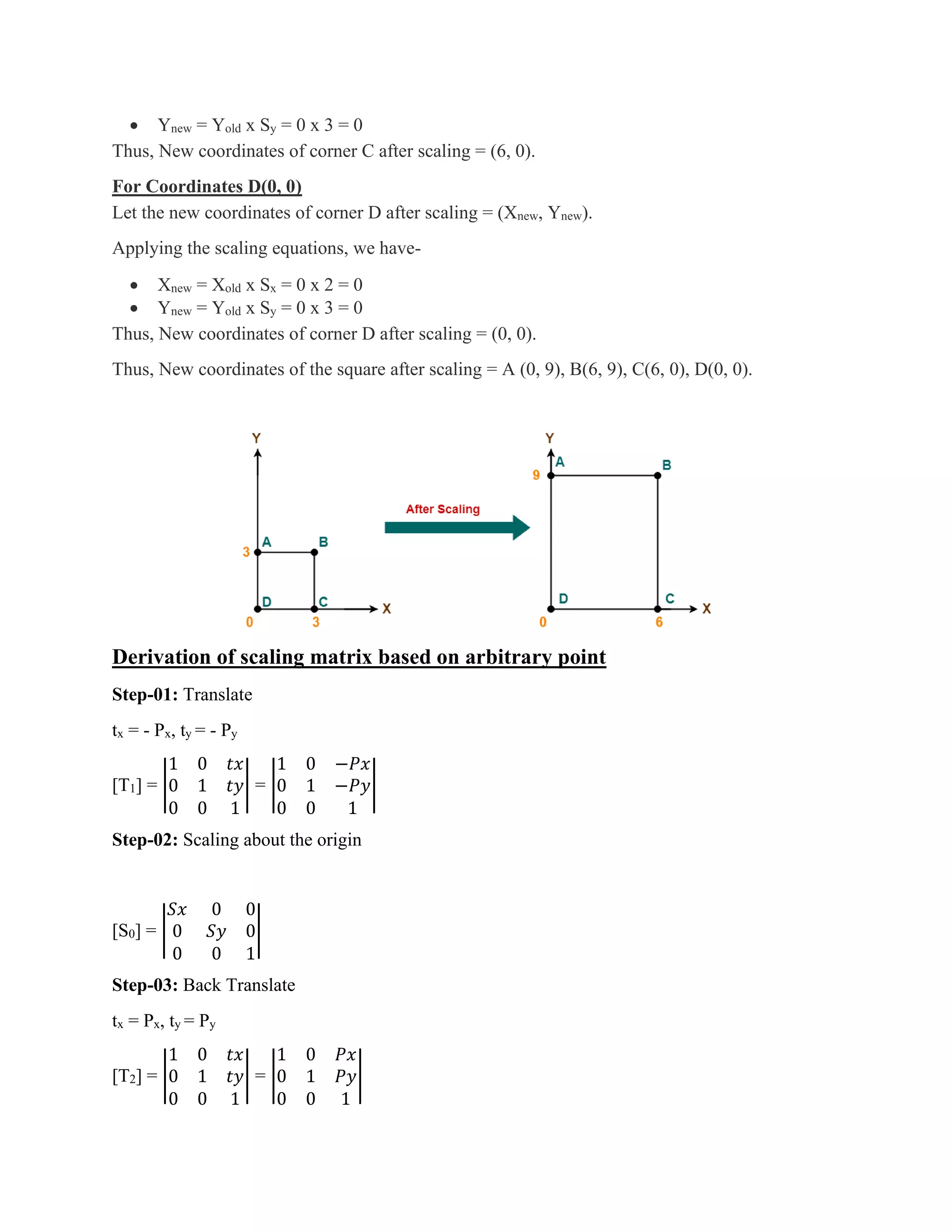 • Ynew = Yold x Sy = 0 x 3 = 0
Thus, New coordinates of corner C after scaling = (6, 0).
For Coordinates D(0, 0)
Let the new coordinates of corner D after scaling = (Xnew, Ynew).
Applying the scaling equations, we have-
• Xnew = Xold x Sx = 0 x 2 = 0
• Ynew = Yold x Sy = 0 x 3 = 0
Thus, New coordinates of corner D after scaling = (0, 0).
Thus, New coordinates of the square after scaling = A (0, 9), B(6, 9), C(6, 0), D(0, 0).
Derivation of scaling matrix based on arbitrary point
Step-01: Translate
tx = - Px, ty = - Py
[T1] = |
1 0 𝑡𝑥
0 1 𝑡𝑦
0 0 1
| = |
1 0 −𝑃𝑥
0 1 −𝑃𝑦
0 0 1
|
Step-02: Scaling about the origin
[S0] = |
𝑆𝑥 0 0
0 𝑆𝑦 0
0 0 1
|
Step-03: Back Translate
tx = Px, ty = Py
[T2] = |
1 0 𝑡𝑥
0 1 𝑡𝑦
0 0 1
| = |
1 0 𝑃𝑥
0 1 𝑃𝑦
0 0 1
|
 