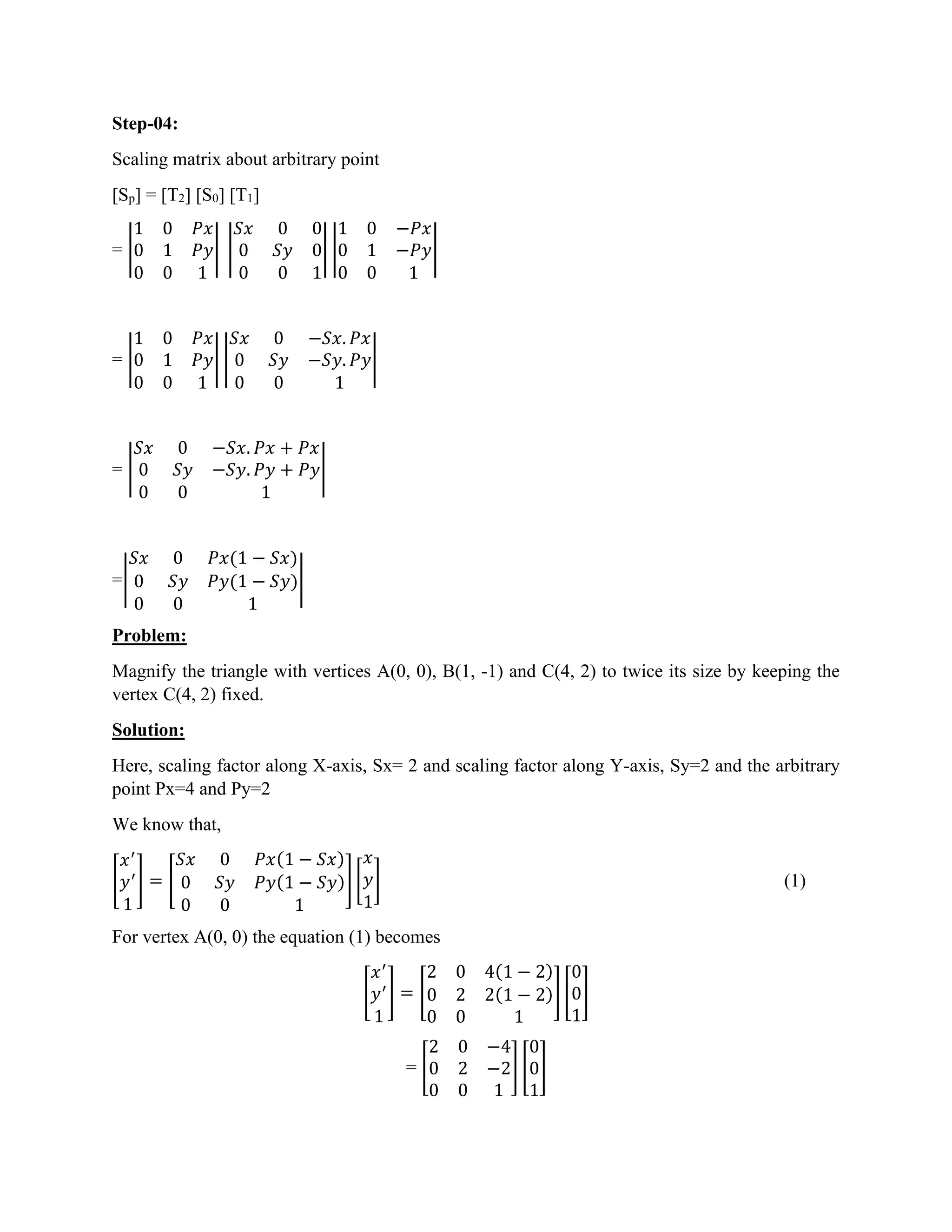 Step-04:
Scaling matrix about arbitrary point
[Sp] = [T2] [S0] [T1]
= |
1 0 𝑃𝑥
0 1 𝑃𝑦
0 0 1
| |
𝑆𝑥 0 0
0 𝑆𝑦 0
0 0 1
| |
1 0 −𝑃𝑥
0 1 −𝑃𝑦
0 0 1
|
= |
1 0 𝑃𝑥
0 1 𝑃𝑦
0 0 1
| |
𝑆𝑥 0 −𝑆𝑥. 𝑃𝑥
0 𝑆𝑦 −𝑆𝑦. 𝑃𝑦
0 0 1
|
= |
𝑆𝑥 0 −𝑆𝑥. 𝑃𝑥 + 𝑃𝑥
0 𝑆𝑦 −𝑆𝑦. 𝑃𝑦 + 𝑃𝑦
0 0 1
|
=|
𝑆𝑥 0 𝑃𝑥(1 − 𝑆𝑥)
0 𝑆𝑦 𝑃𝑦(1 − 𝑆𝑦)
0 0 1
|
Problem:
Magnify the triangle with vertices A(0, 0), B(1, -1) and C(4, 2) to twice its size by keeping the
vertex C(4, 2) fixed.
Solution:
Here, scaling factor along X-axis, Sx= 2 and scaling factor along Y-axis, Sy=2 and the arbitrary
point Px=4 and Py=2
We know that,
[
𝑥′
𝑦′
1
] = [
𝑆𝑥 0 𝑃𝑥(1 − 𝑆𝑥)
0 𝑆𝑦 𝑃𝑦(1 − 𝑆𝑦)
0 0 1
] [
𝑥
𝑦
1
] (1)
For vertex A(0, 0) the equation (1) becomes
[
𝑥′
𝑦′
1
] = [
2 0 4(1 − 2)
0 2 2(1 − 2)
0 0 1
] [
0
0
1
]
= [
2 0 −4
0 2 −2
0 0 1
] [
0
0
1
]
 