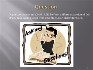  Object coordinates are (00,10,11,01) Perform uniform expansion of this
object. Take scaling factor from your side.Draw final Figure also.
12
 