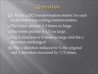 Q1. Write a 2X2 transformation matrix for each
of the following scaling transformation.
(1)The entire picture is 3 times as large.
(2)The entire picture is 1/3 as large.
(3)The X direction is 4 times as large and the y
direction unchanged.
(4) The x direction reduced to ¾ the original
and y direction increased by 7/5 times.
13
 