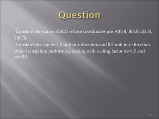  Translate the square ABCD whose coordinates are A(0,0), B(3,0),c(3,3),
D(0,3).
 Translate this square 1.5 unit in x direction and 0.5 unit in y direction.
 After translation performing scaling with scaling factor sx=1.5 and
sy=0.5
14
 