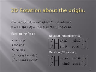 24
φ
φ
sin.
cos.
ry
rx
=
=
θφθφφθ
θφθφφθ
cos.sin.sin.cos.)sin(.
sin.sin.cos.cos.)cos(.
rrry
rrrx
+=+=′
−=+=′
Substituting for r :
Gives us :
θθ
θθ
cos.sin.
sin.cos.
yxy
yxx
+=′
−=′











 −
=





′
′
y
x
y
x
.
cossin
sincos
θθ
θθ
Rotation (Anticlockwise)












−
=





′
′
y
x
y
x
.
cossin
sincos
θθ
θθ
Rotation (Clockwise)
 
