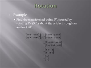  Example
 Find the transformed point, P’, caused by
rotating P= (5, 1) about the origin through an
angle of 90°.






⋅+⋅
⋅−⋅
=





•




 −
θθ
θθ
θθ
θθ
cossin
sincos
cossin
sincos
yx
yx
y
x






⋅+⋅
⋅−⋅
=
90cos190sin5
90sin190cos5






⋅+⋅
⋅−⋅
=
0115
1105





−
=
5
1
 