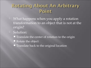  What happens when you apply a rotation
transformation to an object that is not at the
origin?
 Solution:
 Translate the center of rotation to the origin
 Rotate the object
 Translate back to the original location
 